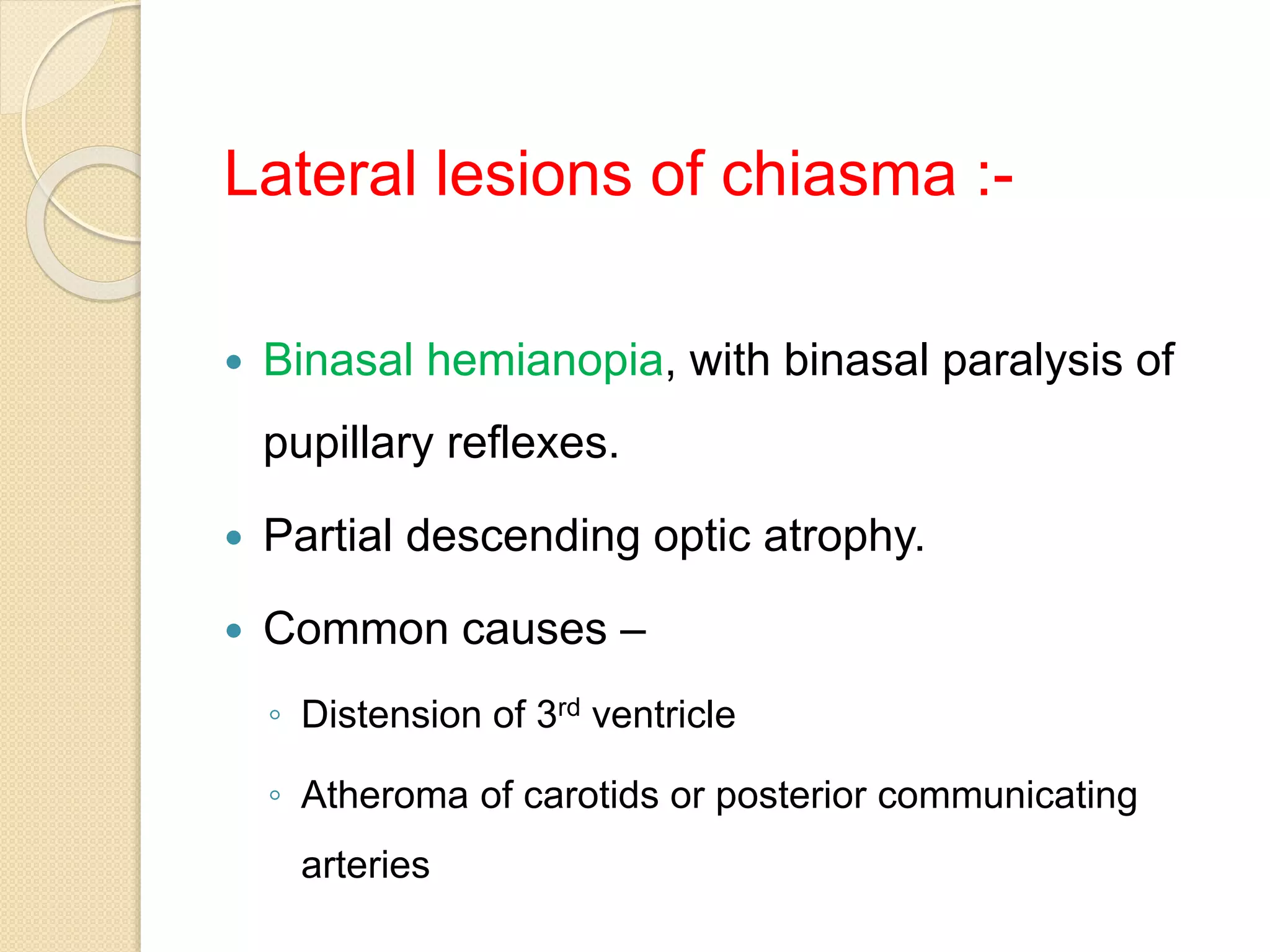 Lateral lesions of chiasma :-
 Binasal hemianopia, with binasal paralysis of
pupillary reflexes.
 Partial descending optic atrophy.
 Common causes –
◦ Distension of 3rd ventricle
◦ Atheroma of carotids or posterior communicating
arteries
 