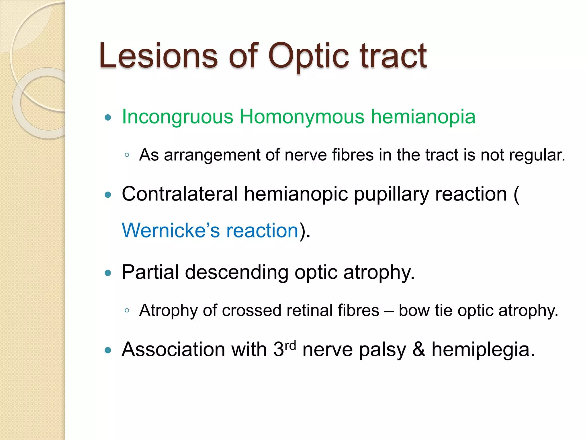 Lesions of Optic tract
 Incongruous Homonymous hemianopia
◦ As arrangement of nerve fibres in the tract is not regular.
 Contralateral hemianopic pupillary reaction (
Wernicke’s reaction).
 Partial descending optic atrophy.
◦ Atrophy of crossed retinal fibres – bow tie optic atrophy.
 Association with 3rd nerve palsy & hemiplegia.
 