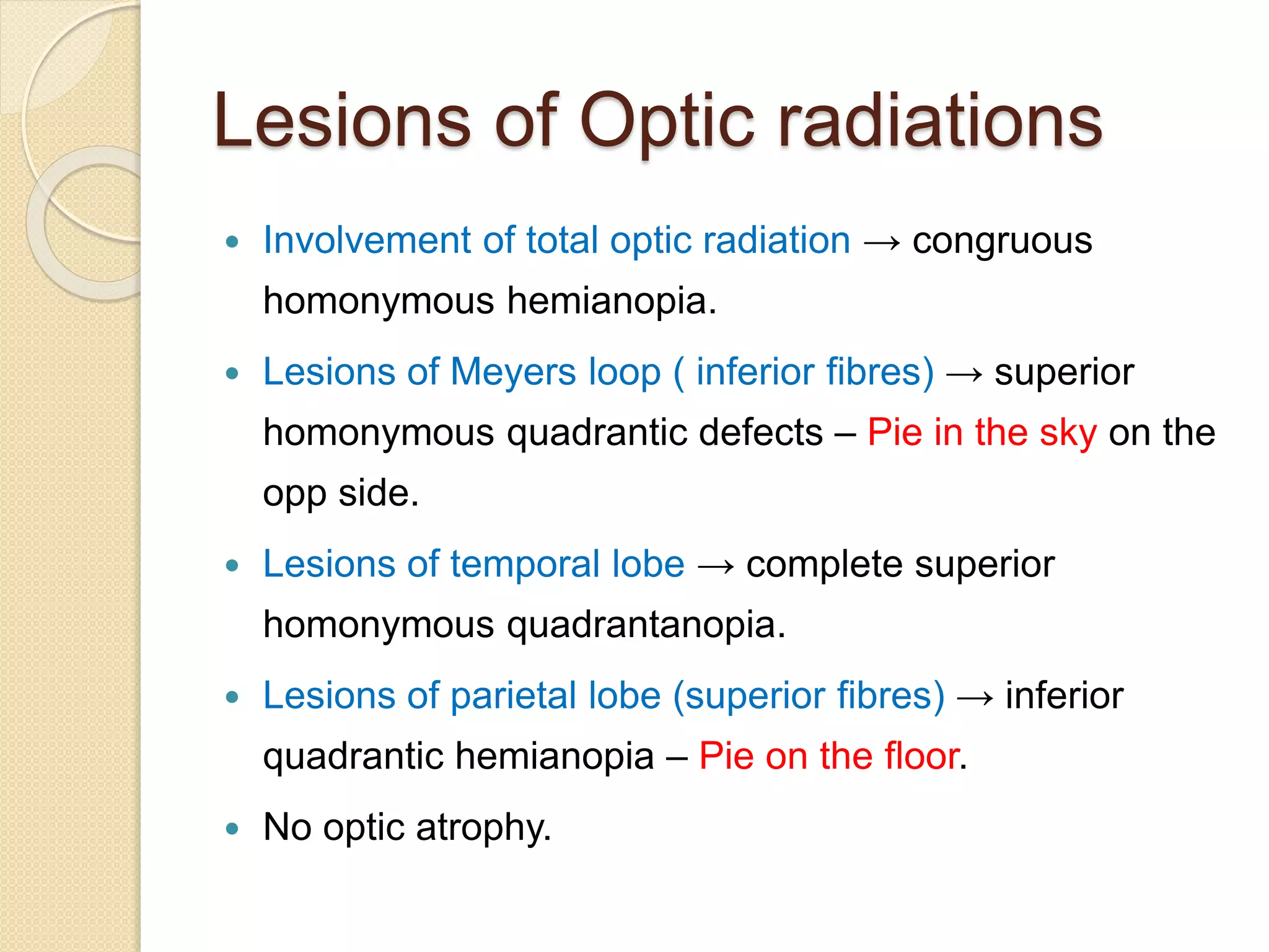 Lesions of Optic radiations
 Involvement of total optic radiation → congruous
homonymous hemianopia.
 Lesions of Meyers loop ( inferior fibres) → superior
homonymous quadrantic defects – Pie in the sky on the
opp side.
 Lesions of temporal lobe → complete superior
homonymous quadrantanopia.
 Lesions of parietal lobe (superior fibres) → inferior
quadrantic hemianopia – Pie on the floor.
 No optic atrophy.
 