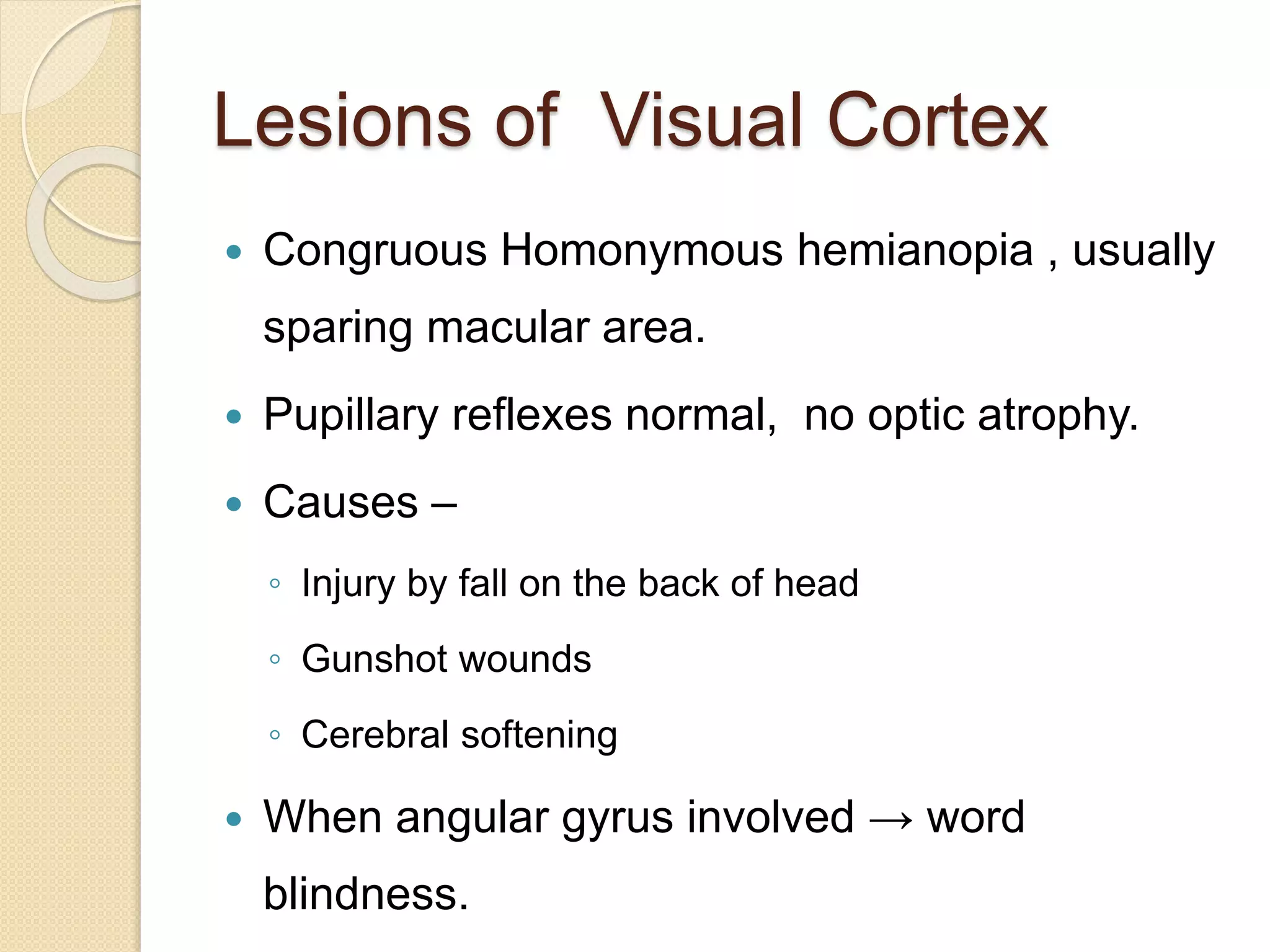 Lesions of Visual Cortex
 Congruous Homonymous hemianopia , usually
sparing macular area.
 Pupillary reflexes normal, no optic atrophy.
 Causes –
◦ Injury by fall on the back of head
◦ Gunshot wounds
◦ Cerebral softening
 When angular gyrus involved → word
blindness.
 