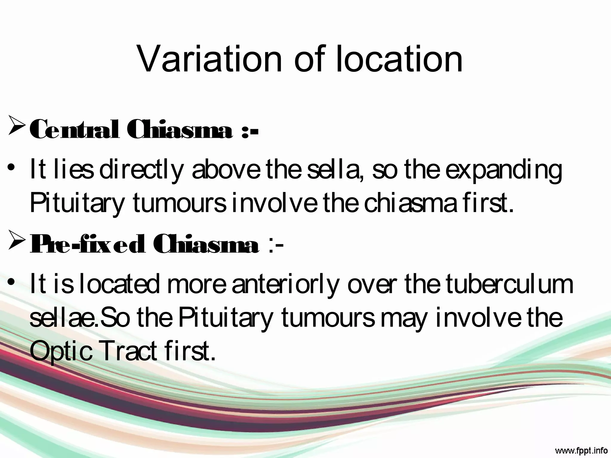 Variation of location
Central Chiasma :-
• It liesdirectly abovethesella, so theexpanding
Pituitary tumoursinvolvethechiasmafirst.
Pre-fixed Chiasma :-
• It islocated moreanteriorly over thetuberculum
sellae.So thePituitary tumoursmay involvethe
Optic Tract first.
 