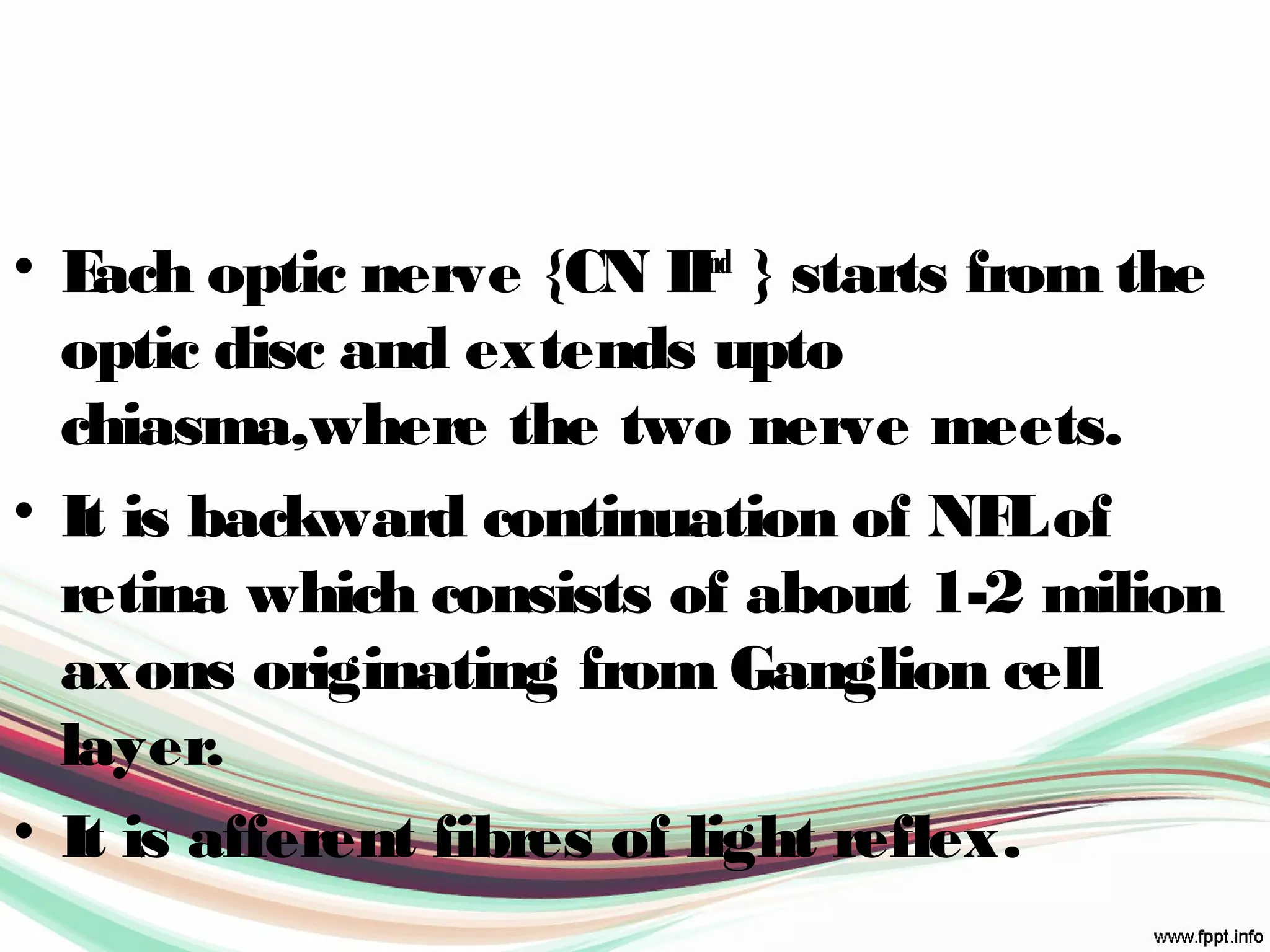 • Each optic nerve {CN IInd
} starts from the
optic disc and extends upto
chiasma,where the two nerve meets.
• It is backward continuation of NFLof
retina which consists of about 1-2 milion
axons originating from Ganglion cell
layer.
• It is afferent fibres of light reflex.
 
