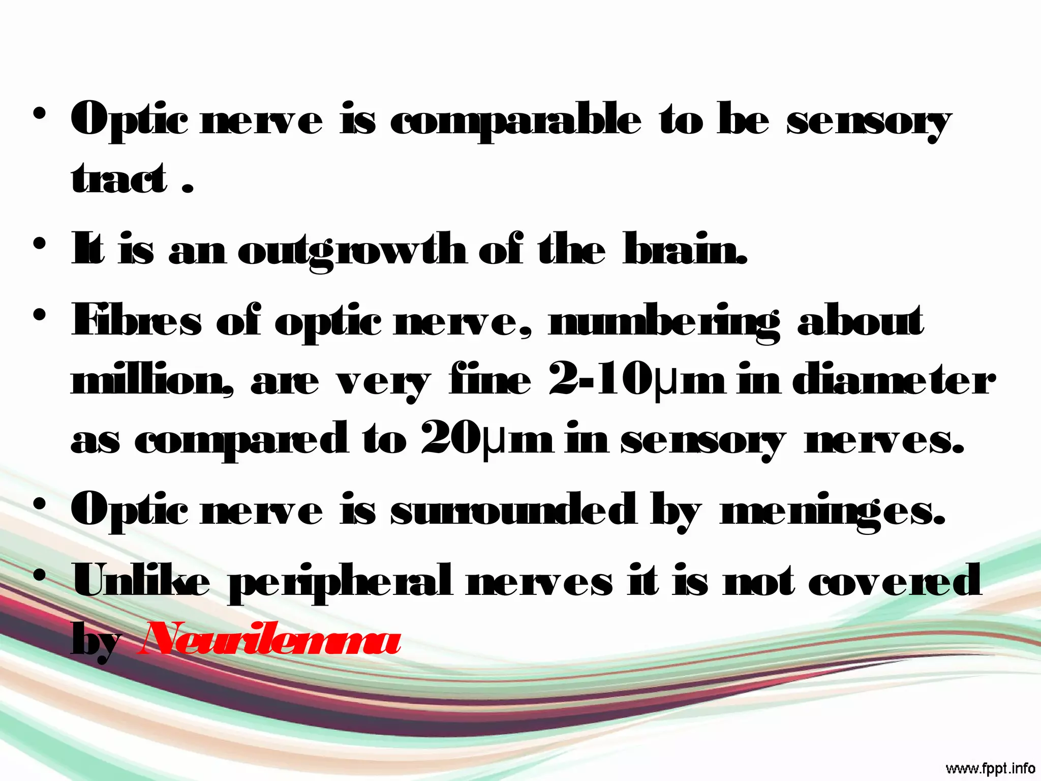 • Optic nerve is comparable to be sensory
tract .
• It is an outgrowth of the brain.
• Fibres of optic nerve, numbering about
million, are very fine 2-10μm in diameter
as compared to 20μm in sensory nerves.
• Optic nerve is surrounded by meninges.
• Unlike peripheral nerves it is not covered
by Neurilemma
 