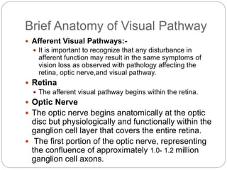 Brief Anatomy of Visual Pathway
 Afferent Visual Pathways:-
 It is important to recognize that any disturbance in
afferent function may result in the same symptoms of
vision loss as observed with pathology affecting the
retina, optic nerve,and visual pathway.
 Retina
 The afferent visual pathway begins within the retina.
 Optic Nerve
 The optic nerve begins anatomically at the optic
disc but physiologically and functionally within the
ganglion cell layer that covers the entire retina.
 The first portion of the optic nerve, representing
the confluence of approximately 1.0- 1.2 million
ganglion cell axons.
 