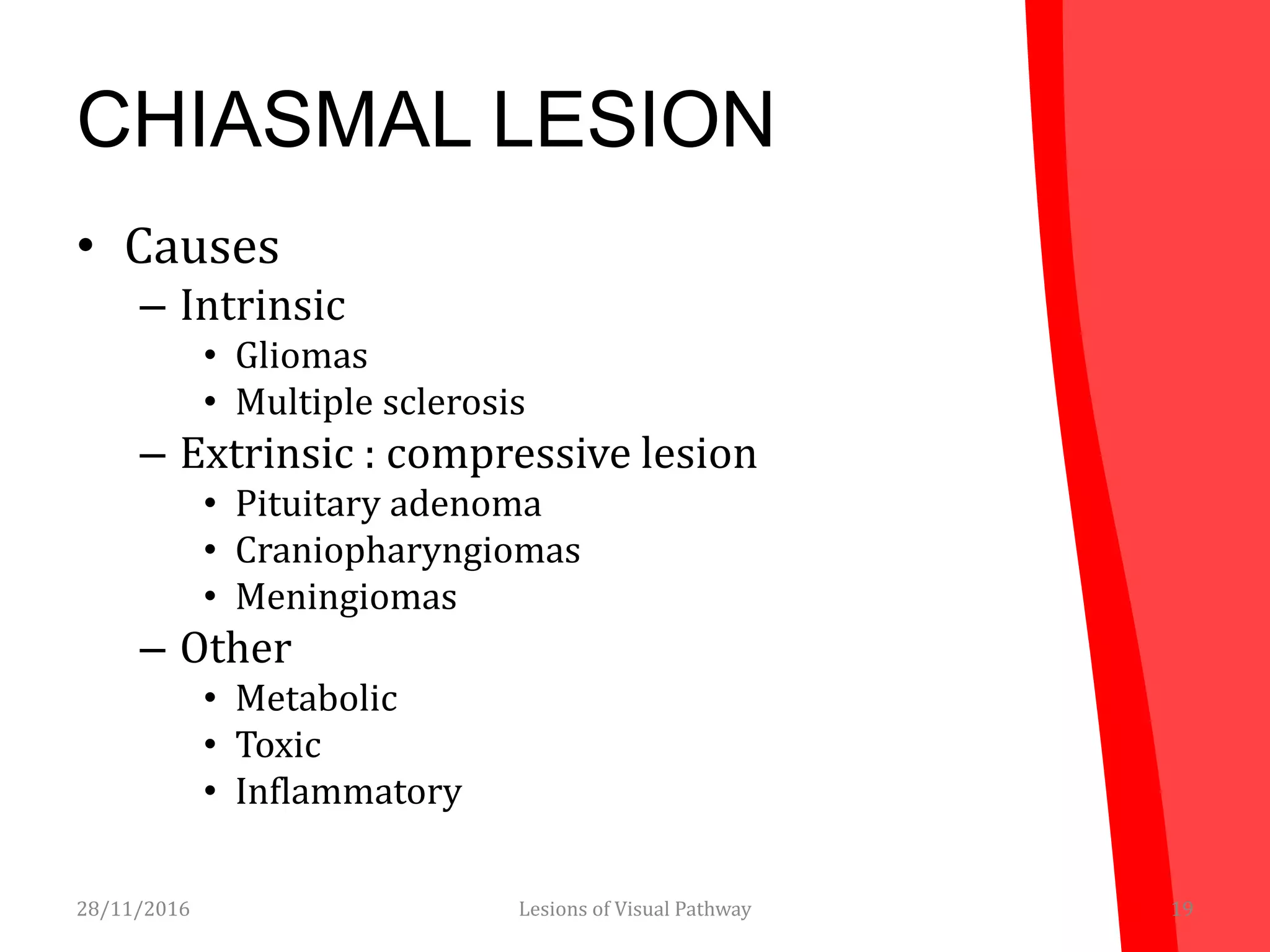 CHIASMAL LESION
• Causes
– Intrinsic
• Gliomas
• Multiple sclerosis
– Extrinsic : compressive lesion
• Pituitary adenoma
• Craniopharyngiomas
• Meningiomas
– Other
• Metabolic
• Toxic
• Inflammatory
28/11/2016 19Lesions of Visual Pathway
 