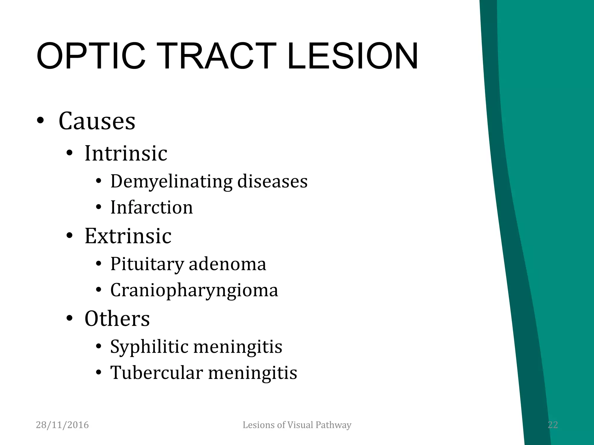 OPTIC TRACT LESION
• Causes
• Intrinsic
• Demyelinating diseases
• Infarction
• Extrinsic
• Pituitary adenoma
• Craniopharyngioma
• Others
• Syphilitic meningitis
• Tubercular meningitis
28/11/2016 22Lesions of Visual Pathway
 