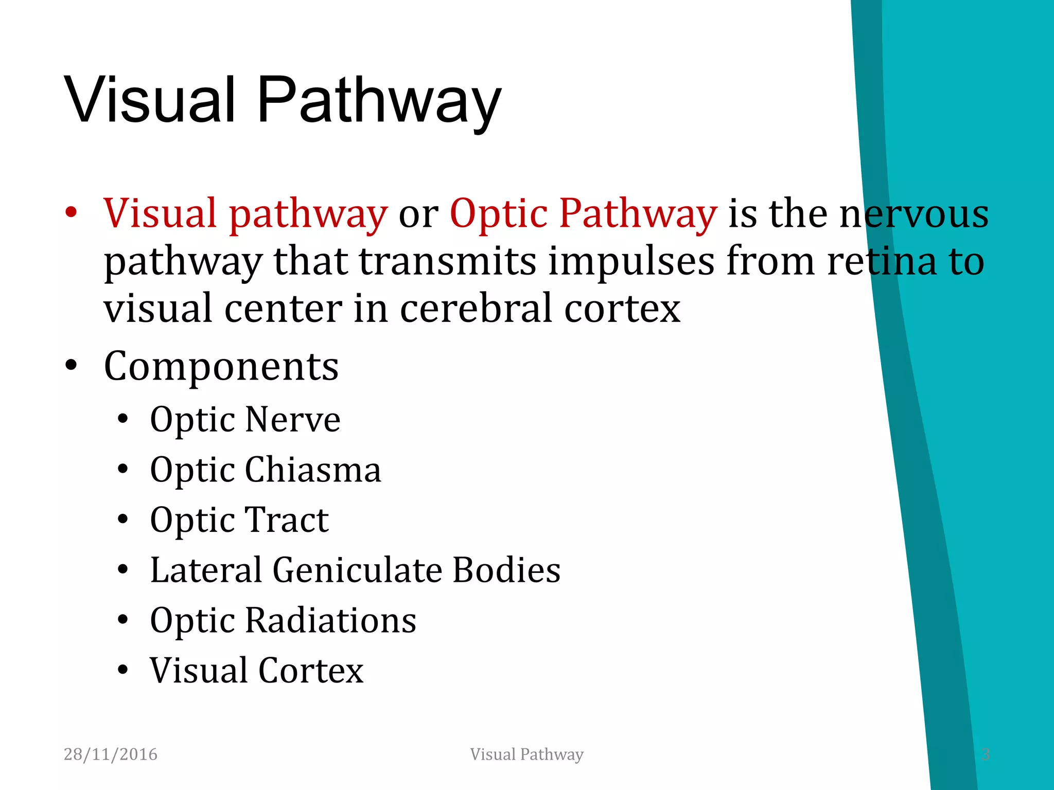 Visual Pathway
• Visual pathway or Optic Pathway is the nervous
pathway that transmits impulses from retina to
visual center in cerebral cortex
• Components
• Optic Nerve
• Optic Chiasma
• Optic Tract
• Lateral Geniculate Bodies
• Optic Radiations
• Visual Cortex
28/11/2016 3Visual Pathway
 