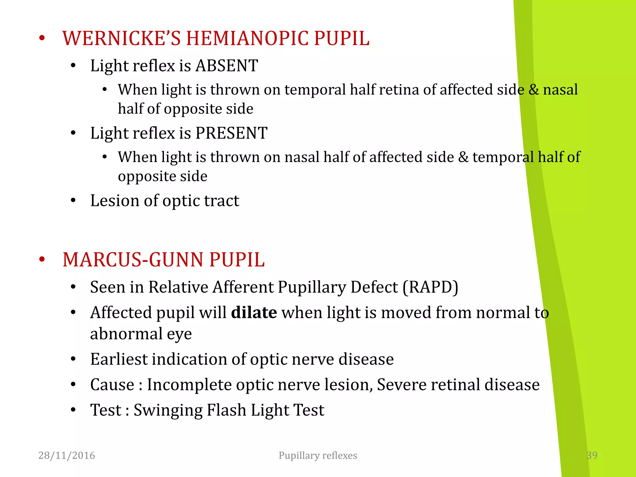 • WERNICKE’S HEMIANOPIC PUPIL
• Light reflex is ABSENT
• When light is thrown on temporal half retina of affected side & nasal
half of opposite side
• Light reflex is PRESENT
• When light is thrown on nasal half of affected side & temporal half of
opposite side
• Lesion of optic tract
• MARCUS-GUNN PUPIL
• Seen in Relative Afferent Pupillary Defect (RAPD)
• Affected pupil will dilate when light is moved from normal to
abnormal eye
• Earliest indication of optic nerve disease
• Cause : Incomplete optic nerve lesion, Severe retinal disease
• Test : Swinging Flash Light Test
28/11/2016 39Pupillary reflexes
 
