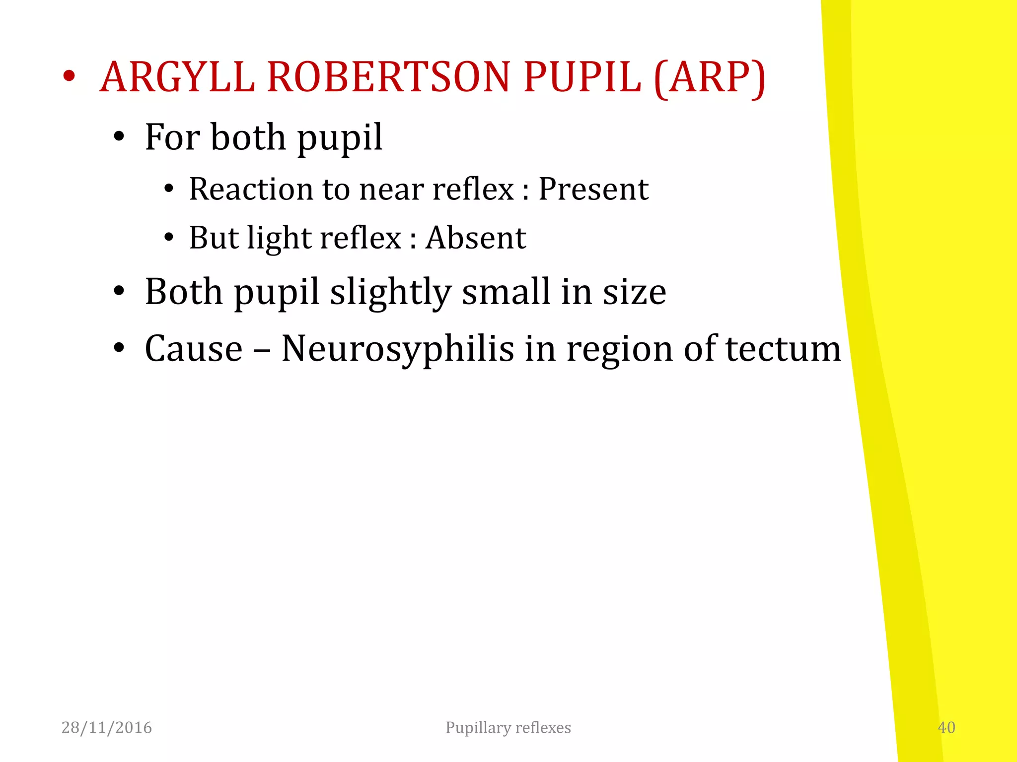 • ARGYLL ROBERTSON PUPIL (ARP)
• For both pupil
• Reaction to near reflex : Present
• But light reflex : Absent
• Both pupil slightly small in size
• Cause – Neurosyphilis in region of tectum
28/11/2016 40Pupillary reflexes
 