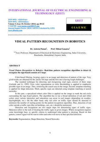 International Journal of Electrical Engineering and Technology (IJEET), ISSN 0976 – 6545(Print),
ISSN 0976 – 6553(Online) Volume 5, Issue 10, October (2014), pp. 09-22 © IAEME
9
VISUAL PATTERN RECOGNITION IN ROBOTICS
Dr. Ashwin Patani1
, Prof. Miloni Ganatra2
1, 2
Asst. Professor, Department of Electrical & Electronics Engineering, Indus University,
Rancharda, Ahmedabad, Gujarat, India
ABSTRACT
Visual Pattern Recognition in Robotics: Real-time pattern recognition algorithm to detect &
recognize the sign-board consists of 3 steps:
Color-based filtering, locating sign(s) in an image and detection of pattern of the sign. Very
good results are obtained for the 2nd & 3rd steps and the first one is having tough challenges.
The standard technique for detecting and recognizing road signs consists of three steps
(Lalonde and Li, 1995). First, color segmentation or color thresholding is applied to emphasize
possible signs in an image. Thus, restricting the search area in the image. Second, template matching
is applied for shape detection. Third, specific signs are detected using template matching or neural
networks.
In this part, a specialized robust color filter is applied on the image to mark the red circle
surrounding the sign board pattern. The algorithm has to use a broad definition of red and white
colors since various intensities and saturations can occur in real images (depending on weather,
day/nightlight, etc.). On the other hand, only red color on traffic signs should be detected to
minimize the number of starting points for the pattern recognition algorithm. Thus, detection of red
color outside a traffic sign (like on buildings, cars, etc.) should be minimized.
Detection and recognition are two major steps for determining types of traffic signs.
Detection refers to the task of locating the traffic signs in given images. Where recognition requires
some knowledge base, or specific criteria to understand what pattern is showing. Based on that
pattern, control signal will be sent to robot and robot will move in that specified direction.
Keywords: Segmentation, Shape Detection, Neural Networks.
INTERNATIONAL JOURNAL OF ELECTRICAL ENGINEERING &
TECHNOLOGY (IJEET)
ISSN 0976 – 6545(Print)
ISSN 0976 – 6553(Online)
Volume 5, Issue 10, October (2014), pp. 09-22
© IAEME: www.iaeme.com/IJEET.asp
Journal Impact Factor (2014): 6.8310 (Calculated by GISI)
www.jifactor.com
IJEET
© I A E M E
 
