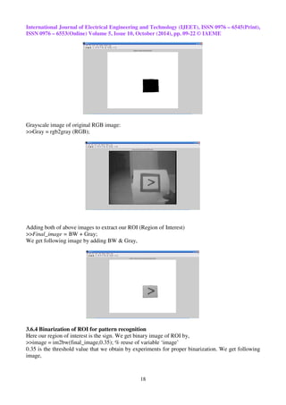 International Journal of Electrical Engineering and Technology (IJEET), ISSN 0976 – 6545(Print), 
ISSN 0976 – 6553(Online) Volume 5, Issue 10, October (2014), pp. 09-22 © IAEME 
18 
Grayscale image of original RGB image: 
>>Gray = rgb2gray (RGB); 
Adding both of above images to extract our ROI (Region of Interest) 
>>Final_image = BW + Gray; 
We get following image by adding BW & Gray, 
3.6.4 Binarization of ROI for pattern recognition 
Here our region of interest is the sign. We get binary image of ROI by, 
>>image = im2bw(final_image,0.35); % reuse of variable ‘image’ 
0.35 is the threshold value that we obtain by experiments for proper binarization. We get following 
image, 
 