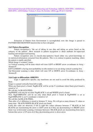 International Journal of Electrical Engineering and Technology (IJEET), ISSN 0976 – 6545(Print), 
ISSN 0976 – 6553(Online) Volume 5, Issue 10, October (2014), pp. 09-22 © IAEME 
Extraction of Pattern from Environment is accomplished; now this Image is passed to 
PATTERN RECOGNITION function that we have designed. 
19 
3.6.5 Pattern Recognition 
Pattern recognition is "the act of taking in raw data and taking an action based on the 
category of the pattern". Most research in pattern recognition is about methods for supervised 
learning and unsupervised learning. 
Pattern recognition aims to classify data (patterns) based either on a priori knowledge or 
on statistical information extracted from the patterns. This is in contrast to pattern matching, where 
the pattern is rigidly specified. 
Whole Image is scanned 2 times, 
1st Vertical scanning will be done which will store LEFT or RIGHT arrow co-ordinates in Array - 
'distanceY'. 
LEFT & RIGHT is having most probability in robo motion so we are doing vertical scanning first. 
2nd Horizontal scanning is done which will store UP or DOWN arrow Co-ordinates in Array - 
'distanceX'. 
3.6.6 Logic to differentiate ARROWS 
Logic is application specific; any transforms are not used to avoid the delay produced by 
them. 
Image is scanned vertically from left to right, 
When any black pixel is found, 'flagBLACK' will be set the Y coordinate where black pixel found is 
stored in 'x1' 
We call this 1st BLACK PIXEL 
flagWHITE' will only be set when 'flagBLACK' is set and WHITE pixel is found. 
Now 'flagCOMPLETE' will be set only when black pixel is found & flagWHITE' is set as 
flagCOMPLETE' is set Y coordinate is stored in 'x2' 
We call this 2nd BLACK PIXEL. 
Then after x2-x1 difference is stored in 'distance Y' Array, We will get as many distance Y values as 
many time - 'BLACK-WHITE-BLACK' pixels are found. 
Lastly this value are observed, if left to right this values (distance between 1st BLACK & 2nd 
BLACK) are incrementing the arrow is LEFT arrow & if they are decrementing it is RIGHT arrow 
Same way in horizontal scanning, if distance between 2 BLACK pixels are incrementing from top to 
bottom then arrow is UP arrow & if they decrementing arrow is down arrow 
 