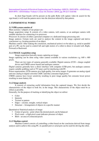 International Journal of Electrical Engineering and Technology (IJEET), ISSN 0976 – 6545(Print), 
ISSN 0976 – 6553(Online) Volume 5, Issue 10, October (2014), pp. 09-22 © IAEME 
In short Sign boards will be present on the path; Robo will capture video & search for the 
sign board, it will read the pattern move into the direction inferred by that pattern. 
11 
3. EXPERIMENTAL WORKS 
3.1 ViPR system consists of 
Main sections / subparts of our project are: 
Image acquisition setup: It consists of a video camera, web camera, or an analogue camera with 
suitable interface for connecting it to processor. 
Processor: It consists of either a personal computer or a dedicated image processing unit. 
Image analysis: Certain tools are used to analyze the content in the image captured and derive 
conclusions e.g. locating position of an object. 
Machine control: After making the conclusion, mechanical action is to be taken e.g. serial or parallel 
port of a PC can be used to control left and right motors of a robot to direct it towards Left, Right, 
Forward or Backward. 
3.1.1 IMAGE Acquisition setup 
Image acquisition basically means capturing an image. 
Image capturing can be done using video camera available in various resolutions e.g. 640 x 480 
pixels. 
There are two types of cameras generally available: Digital cameras (CCD – charge coupled 
device and CMOS sensor based) and analogue cameras. 
Digital cameras generally have a direct interface with computer (USB port), but analogue cameras 
require suitable grabbing card or TV tuner card for interfacing with PC. 
Power requirements: CCD cameras give high quality, low-noise images. It generates an analog signal 
and uses analog to digital converter (ADC) and thus consumes high power. 
CMOS cameras have lesser sensitivity resulting in poor image quality but consume lesser power 
resulting in more battery life. 
3.1.2 Image analysis 
It consists of extracting useful information from the captured images. We first decide the 
characteristics of the object to look for, in the image. This characteristic of the object must be as 
robust as possible. 
Generally, for the purpose of tracking or identifying the object we utilize: 
• Color 
• Intensity 
• Texture or pattern 
• Edges – circular, straight, vertical stripes 
• Structure – Arrangement of objects in a specific manner 
Quantitative/ Statistical analysis of image: 
• Center of gravity - point where the desired pixels can be balanced 
• Pixel count – a high pixel count indicates presence of object 
• Blob – an area of connected pixels 
3.1.3 Machine control 
Machine Control consists of controlling a robot based on the conclusion derived from image 
analysis and to achieve this using PC, its parallel port or serial port can be used for driving the robot. 
 