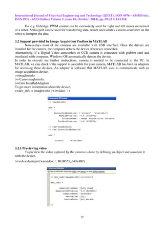 International Journal of Electrical Engineering and Technology (IJEET), ISSN 0976 – 6545(Print), 
ISSN 0976 – 6553(Online) Volume 5, Issue 10, October (2014), pp. 09-22 © IAEME 
For e.g. H-bridge, PWM control can be extensively used for right and left motor movement 
of a robot. Serial-port can be used for transferring data, which necessitates a micro-controller on the 
robot to interpret the data. 
3.2 Support provided by Image Acquisition Toolbox in MATLAB 
Now-a-days most of the cameras are available with USB interface. Once the drivers are 
installed for the camera, the computer detects the device whenever connected. 
Alternatively, if a Digital Video camcorders or CCD camera is connected with grabber card and 
interfaced with computer, Windows OS automatically detects the device. 
In order to execute out further instructions, camera is needed to be connected to the PC. In 
MATLAB, we can check if the support is available for your camera. MATLAB has built-in adaptors 
for accessing these devices. An adaptor is software that MATLAB uses to communicate with an 
image acquisition device. 
>>imaqhwinfo 
>> Cam=imaqhwinfo; 
>>Cam.InstalledAdaptors 
To get more information about the device, 
>>dev_info = imaqhwinfo ('winvideo', 1) 
12 
3.2.1 Previewing video 
To preview the video captured by the camera is done by defining an object and associate it 
with the device. 
>>vid=videoinput('winvideo',1, 'RGB555_640x480') 
 