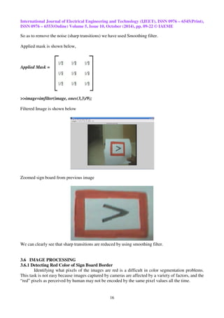 International Journal of Electrical Engineering and Technology (IJEET), ISSN 0976 – 6545(Print), 
ISSN 0976 – 6553(Online) Volume 5, Issue 10, October (2014), pp. 09-22 © IAEME 
So as to remove the noise (sharp transitions) we have used Smoothing filter. 
16 
Applied mask is shown below, 
Applied Mask = 
>>image=imfilter(image, ones(3,3)/9); 
Filtered Image is shown below 
Zoomed sign board from previous image 
We can clearly see that sharp transitions are reduced by using smoothing filter. 
3.6 IMAGE PROCESSING 
3.6.1 Detecting Red Color of Sign Board Border 
Identifying what pixels of the images are red is a difficult in color segmentation problems. 
This task is not easy because images captured by cameras are affected by a variety of factors, and the 
“red” pixels as perceived by human may not be encoded by the same pixel values all the time. 
 