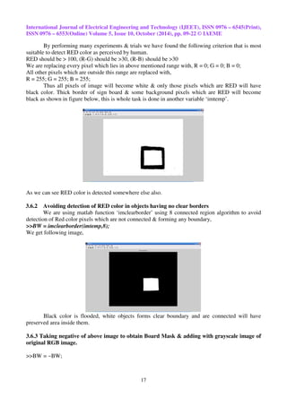 International Journal of Electrical Engineering and Technology (IJEET), ISSN 0976 – 6545(Print), 
ISSN 0976 – 6553(Online) Volume 5, Issue 10, October (2014), pp. 09-22 © IAEME 
By performing many experiments & trials we have found the following criterion that is most 
suitable to detect RED color as perceived by human. 
RED should be > 100, (R-G) should be >30, (R-B) should be >30 
We are replacing every pixel which lies in above mentioned range with, R = 0; G = 0; B = 0; 
All other pixels which are outside this range are replaced with, 
R = 255; G = 255; B = 255; 
Thus all pixels of image will become white & only those pixels which are RED will have 
black color. Thick border of sign board & some background pixels which are RED will become 
black as shown in figure below, this is whole task is done in another variable ‘imtemp’. 
As we can see RED color is detected somewhere else also. 
3.6.2 Avoiding detection of RED color in objects having no clear borders 
We are using matlab function ‘imclearborder’ using 8 connected region algorithm to avoid 
detection of Red color pixels which are not connected & forming any boundary, 
>>BW = imclearborder(imtemp,8); 
We get following image, 
Black color is flooded, white objects forms clear boundary and are connected will have 
17 
preserved area inside them. 
3.6.3 Taking negative of above image to obtain Board Mask & adding with grayscale image of 
original RGB image. 
>>BW = ~BW; 
 