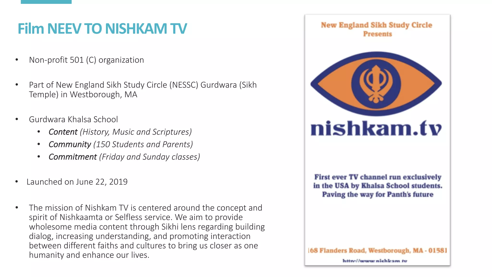Film	NEEV	TO	NISHKAM	TV
• Non-profit	501	(C)	organization
• Part	of	New	England	Sikh	Study	Circle	(NESSC)	Gurdwara	(Sikh	
Temple)	in	Westborough,	MA
• Gurdwara	Khalsa	School
• Content (History,	Music	and	Scriptures)
• Community (150	Students	and	Parents)
• Commitment (Friday	and	Sunday	classes)
• Launched	on	June	22,	2019
• The	mission	of	Nishkam	TV	is	centered	around	the	concept	and	
spirit	of	Nishkaamta	or	Selfless	service.	We	aim	to	provide	
wholesome	media	content	through	Sikhi	lens	regarding	building	
dialog,	increasing	understanding,	and	promoting	interaction	
between	different	faiths	and	cultures	to	bring	us	closer	as	one	
humanity	and	enhance	our	lives.
 