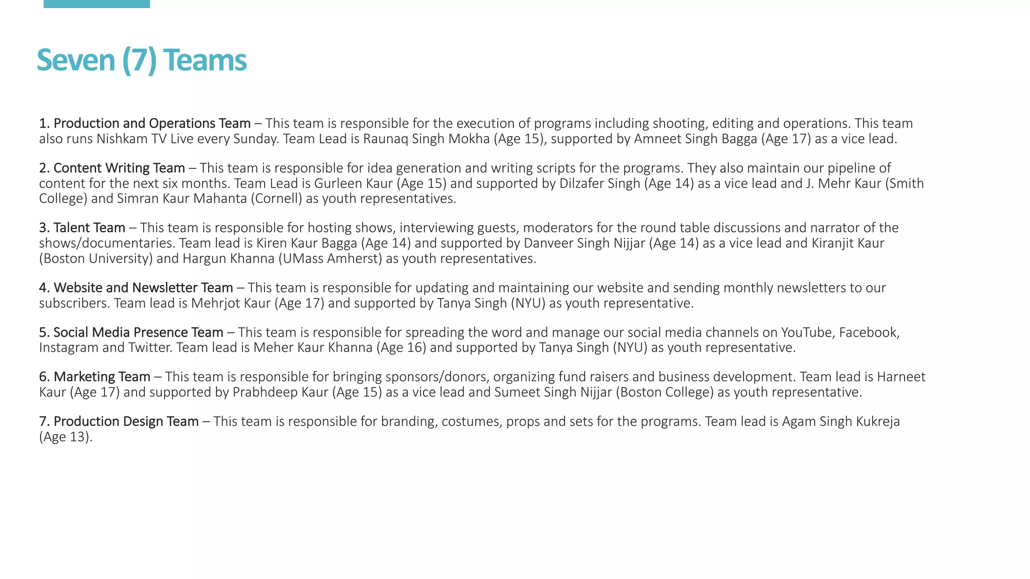Seven	(7)	Teams
1.	Production	and	Operations	Team – This	team	is	responsible	for	the	execution	of	programs	including	shooting,	editing	and	operations.	This	team	
also	runs	Nishkam	TV	Live	every	Sunday.	Team	Lead	is	Raunaq	Singh	Mokha	(Age	15),	supported	by	Amneet	Singh	Bagga	(Age	17)	as a	vice	lead.
2.	Content	Writing	Team – This	team	is	responsible	for	idea	generation	and	writing	scripts	for	the	programs.	They	also	maintain	our	pipeline	of	
content	for	the	next	six	months.	Team	Lead	is	Gurleen	Kaur	(Age	15)	and	supported	by	Dilzafer	Singh	(Age	14)	as	a	vice	lead	and	J.	Mehr	Kaur	(Smith	
College)	and	Simran	Kaur	Mahanta	(Cornell)	as	youth	representatives.
3.	Talent	Team – This	team	is	responsible	for	hosting	shows,	interviewing	guests,	moderators	for	the	round	table	discussions	and	narrator	of	the	
shows/documentaries.	Team	lead	is	Kiren	Kaur	Bagga	(Age	14)	and	supported	by	Danveer	Singh	Nijjar	(Age	14)	as	a	vice	lead	and Kiranjit Kaur	
(Boston	University)	and	Hargun	Khanna	(UMass	Amherst)	as	youth	representatives.
4.	Website	and	Newsletter	Team – This	team	is	responsible	for	updating	and	maintaining	our	website	and	sending	monthly	newsletters	to	our	
subscribers.	Team	lead	is	Mehrjot	Kaur	(Age	17)	and	supported	by	Tanya	Singh	(NYU)	as	youth	representative.
5.	Social	Media	Presence	Team – This	team	is	responsible	for	spreading	the	word	and	manage	our	social	media	channels	on	YouTube,	Facebook,	
Instagram	and	Twitter.	Team	lead	is	Meher	Kaur	Khanna	(Age	16)	and	supported	by	Tanya	Singh	(NYU)	as	youth	representative.
6.	Marketing	Team – This	team	is	responsible	for	bringing	sponsors/donors,	organizing	fund	raisers	and	business	development.	Team	lead	is	Harneet
Kaur	(Age	17)	and	supported	by	Prabhdeep	Kaur	(Age	15)	as	a	vice	lead	and	Sumeet	Singh	Nijjar	(Boston	College)	as	youth	representative.
7.	Production	Design	Team – This	team	is	responsible	for	branding,	costumes,	props	and	sets	for	the	programs.	Team	lead	is	Agam	Singh	Kukreja	
(Age	13).
 