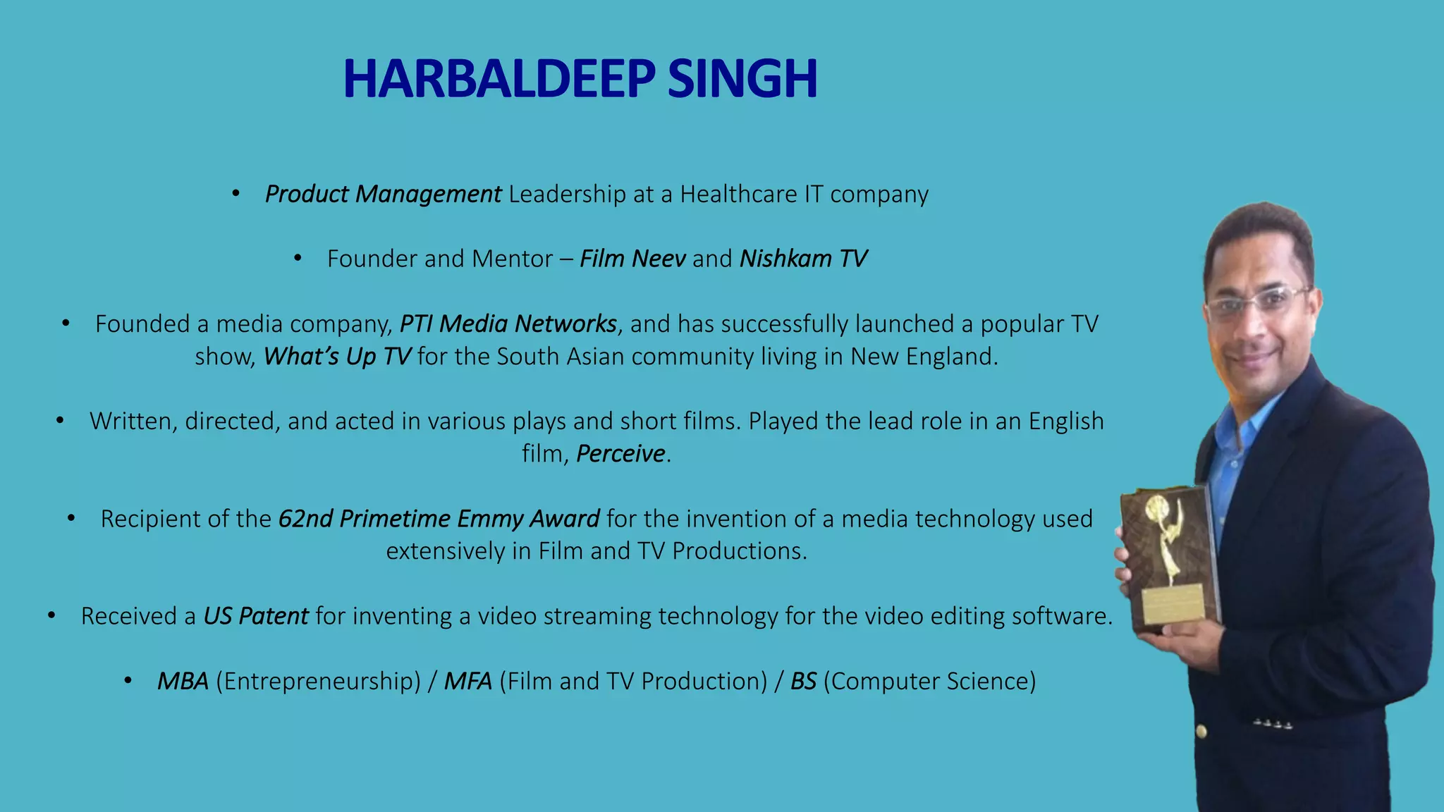 3
HARBALDEEP	SINGH
• Product	Management	Leadership	at	a	Healthcare	IT	company
• Founder	and	Mentor	– Film	Neev	and	Nishkam	TV
• Founded	a	media	company,	PTI	Media	Networks,	and	has	successfully	launched	a	popular	TV	
show,	What’s	Up	TV	for	the	South	Asian	community	living	in	New	England.
• Written,	directed,	and	acted	in	various	plays	and	short	films.	Played	the	lead	role	in	an	English	
film,	Perceive.	
• Recipient	of	the	62nd	Primetime	Emmy	Award	for	the	invention	of	a	media	technology	used	
extensively	in	Film	and	TV	Productions.	
• Received	a	US Patent for	inventing	a	video	streaming	technology	for	the	video	editing	software.	
• MBA (Entrepreneurship)	/	MFA (Film	and	TV	Production)	/	BS (Computer	Science)
 