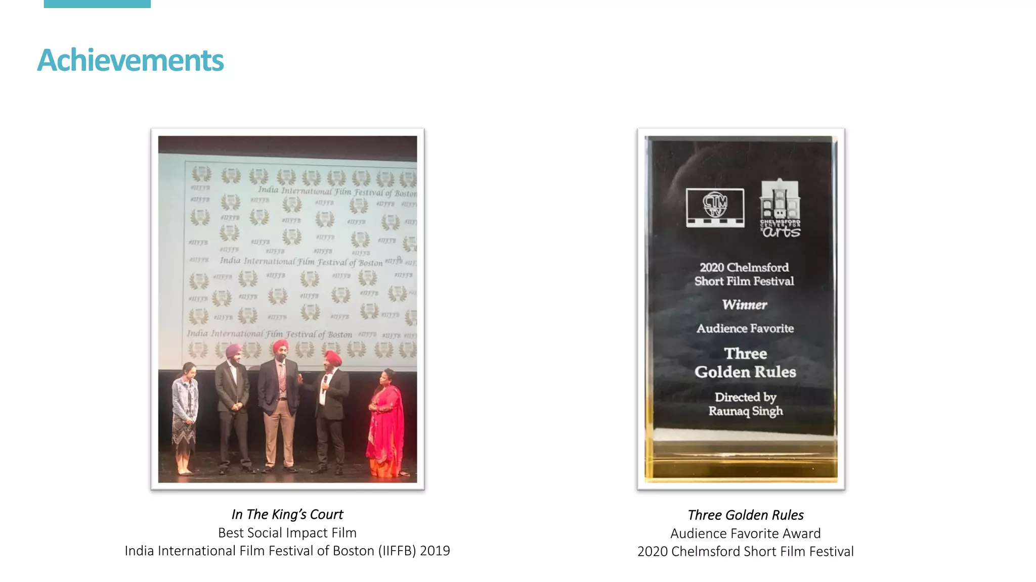 Achievements
In	The	King’s	Court
Best	Social	Impact	Film
India	International	Film	Festival	of	Boston	(IIFFB)	2019
Three	Golden	Rules
Audience	Favorite	Award
2020	Chelmsford	Short	Film	Festival
 