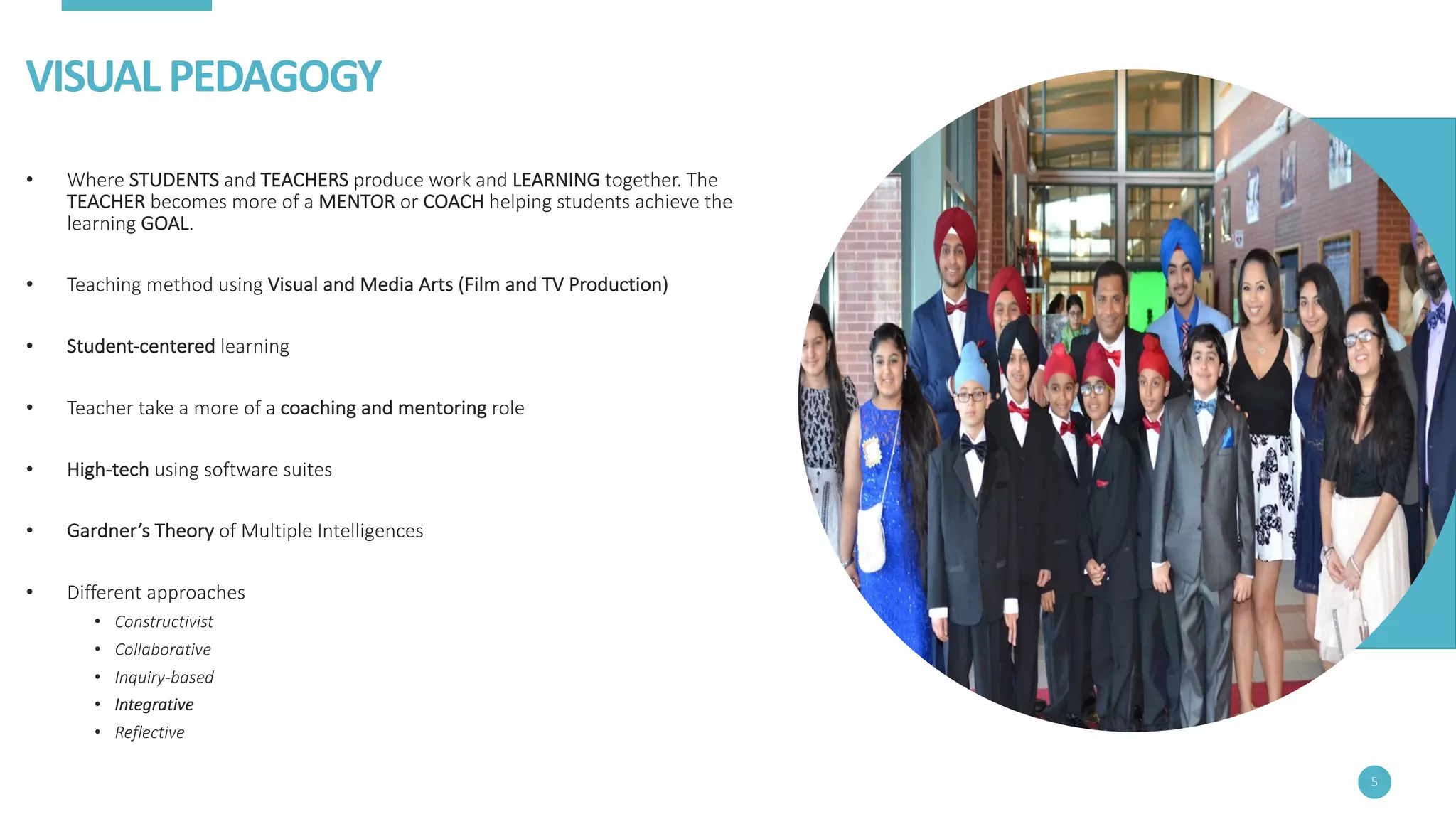VISUAL	PEDAGOGY
• Where	STUDENTS and	TEACHERS produce	work	and	LEARNING together.	The	
TEACHER becomes	more	of	a	MENTOR or	COACH helping	students	achieve	the	
learning	GOAL.
• Teaching	method	using	Visual	and	Media	Arts	(Film	and	TV	Production)
• Student-centered learning
• Teacher	take	a	more	of	a	coaching	and	mentoring	role
• High-tech using	software	suites
• Gardner’s	Theory	of	Multiple	Intelligences
• Different	approaches
• Constructivist
• Collaborative
• Inquiry-based
• Integrative
• Reflective
5
 