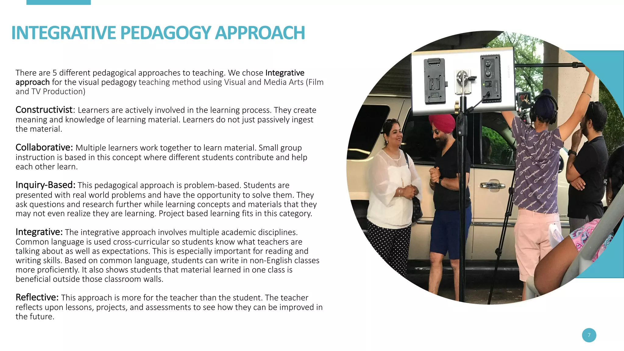 INTEGRATIVE	PEDAGOGY	APPROACH
There	are	5	different	pedagogical	approaches	to	teaching.	We	chose	Integrative	
approach for	the	visual	pedagogy	teaching	method	using	Visual	and	Media	Arts	(Film	
and	TV	Production)
Constructivist:	Learners	are	actively	involved	in	the	learning	process.	They	create	
meaning	and	knowledge	of	learning	material.	Learners	do	not	just	passively	ingest	
the	material.
Collaborative: Multiple	learners	work	together	to	learn	material.	Small	group	
instruction	is	based	in	this	concept	where	different	students	contribute	and	help	
each	other	learn.
Inquiry-Based: This	pedagogical	approach	is	problem-based.	Students	are	
presented	with	real	world	problems	and	have	the	opportunity	to	solve	them.	They	
ask	questions	and	research	further	while	learning	concepts	and	materials	that	they	
may	not	even	realize	they	are	learning.	Project	based	learning	fits	in	this	category.
Integrative: The	integrative	approach	involves	multiple	academic	disciplines.	
Common	language	is	used	cross-curricular	so	students	know	what	teachers	are	
talking	about	as	well	as	expectations.	This	is	especially	important	for	reading	and	
writing	skills.	Based	on	common	language,	students	can	write	in	non-English	classes	
more	proficiently.	It	also	shows	students	that	material	learned	in	one	class	is	
beneficial	outside	those	classroom	walls.
Reflective: This	approach	is	more	for	the	teacher	than	the	student.	The	teacher	
reflects	upon	lessons,	projects,	and	assessments	to	see	how	they	can	be	improved	in	
the	future.
7
 