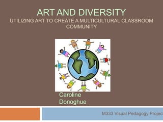 ART AND DIVERSITY
UTILIZING ART TO CREATE A MULTICULTURAL CLASSROOM
                    COMMUNITY




                Caroline
                Donoghue
                               M333 Visual Pedagogy Project
 