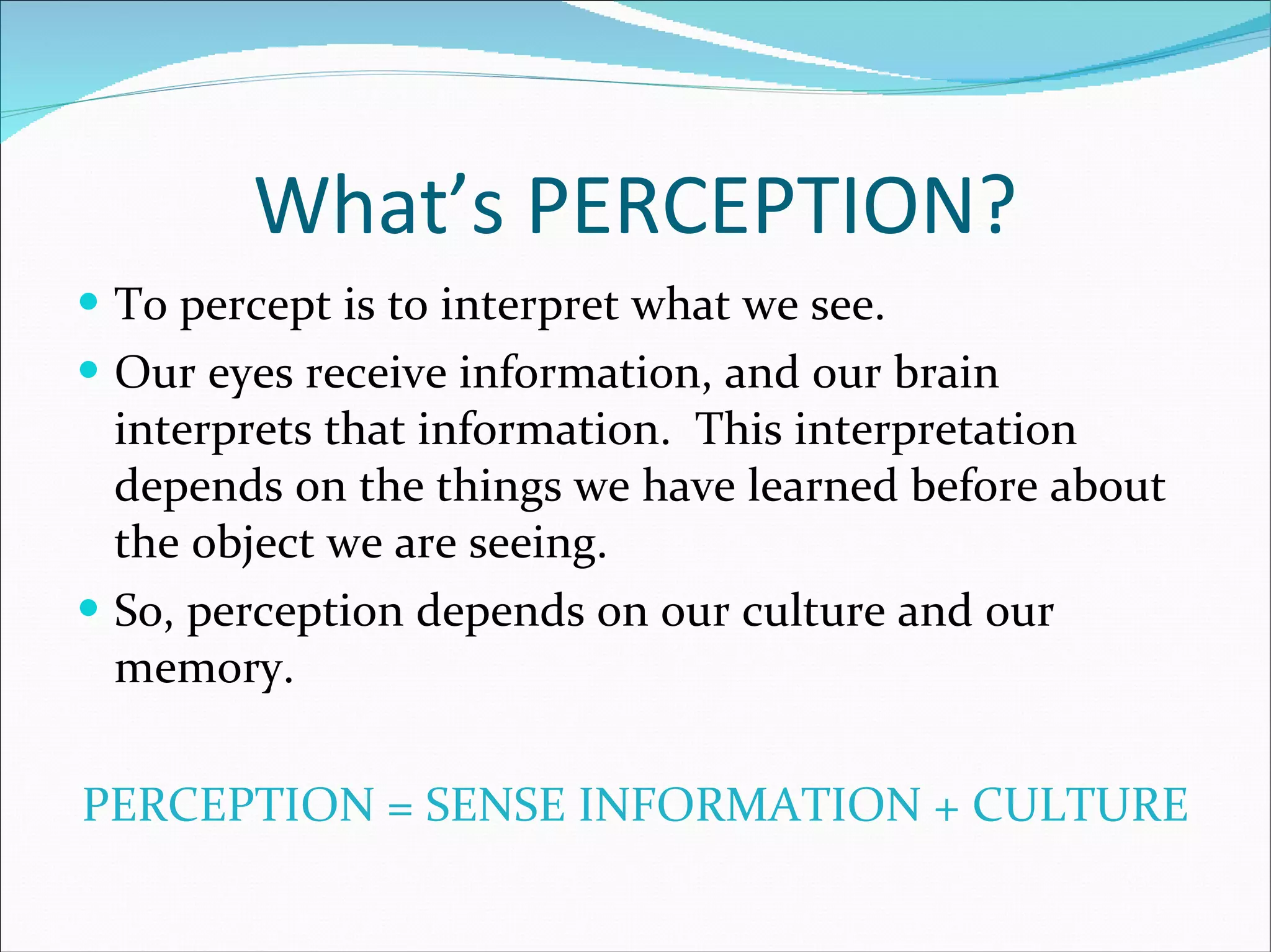 What’s PERCEPTION? To percept is to interpret what we see.  Our eyes receive information, and our brain interprets that information.  This interpretation depends on the things we have learned before about the object we are seeing. So, perception depends on our culture and our memory. PERCEPTION = SENSE INFORMATION + CULTURE 