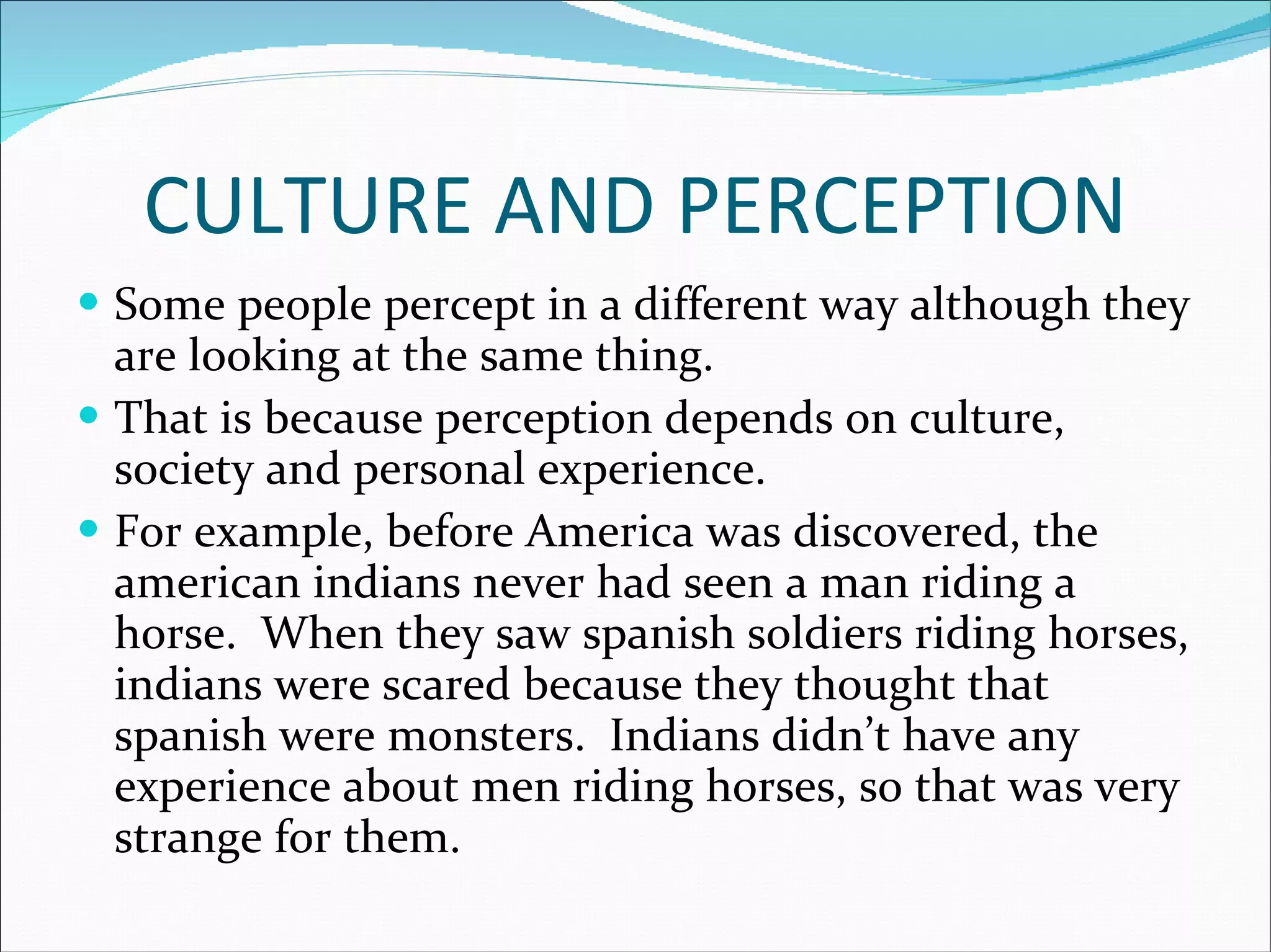 CULTURE AND PERCEPTION Some people percept in a different way although they are looking at the same thing. That is because perception depends on culture, society and personal experience. For example, before America was discovered, the american indians never had seen a man riding a horse.  When they saw spanish soldiers riding horses, indians were scared because they thought that spanish were monsters.  Indians didn’t have any experience about men riding horses, so that was very strange for them. 