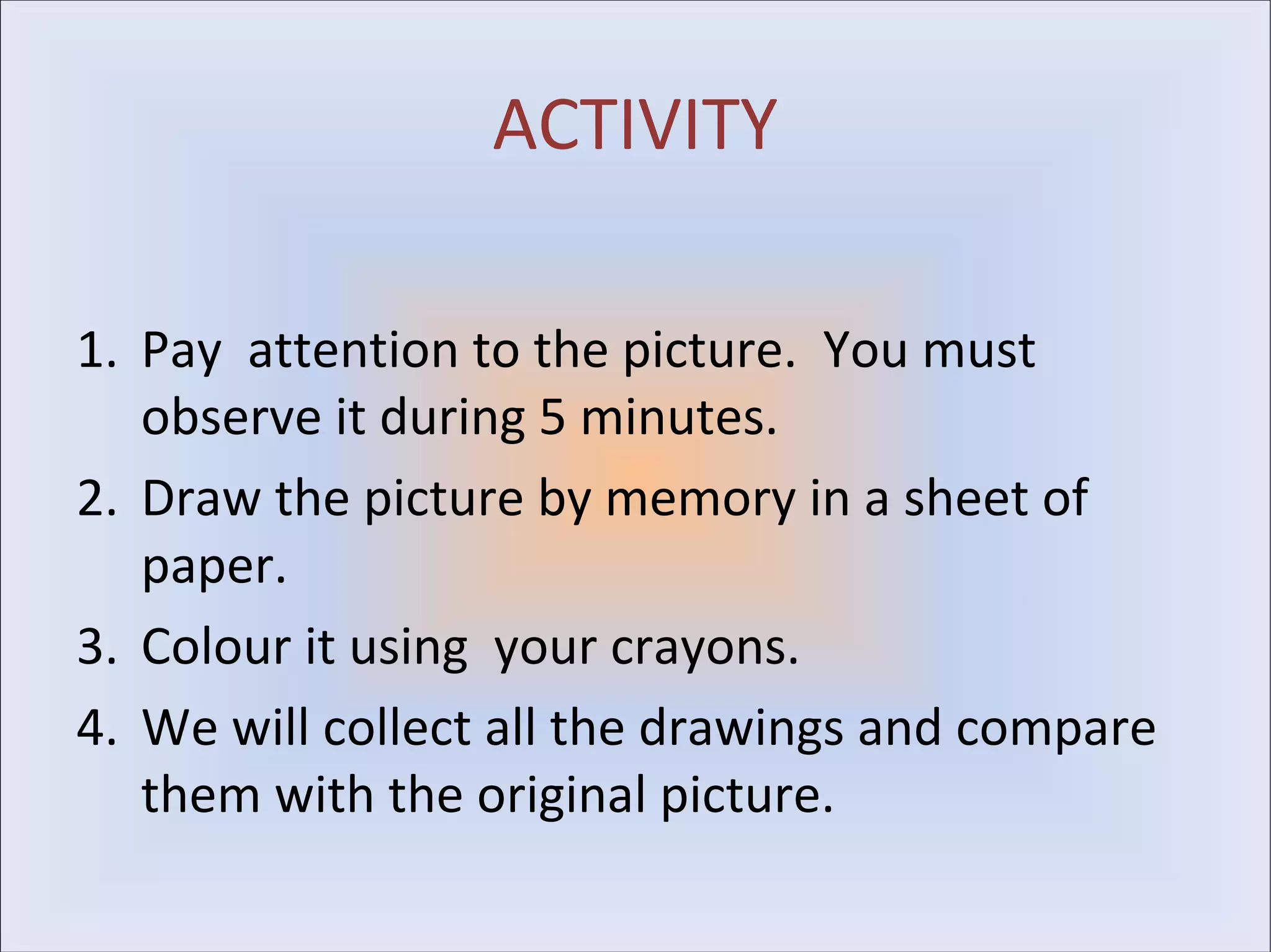 ACTIVITY

1. Pay attention to the picture. You must
   observe it during 5 minutes.
2. Draw the picture by memory in a sheet of
   paper.
3. Colour it using your crayons.
4. We will collect all the drawings and compare
   them with the original picture.
 