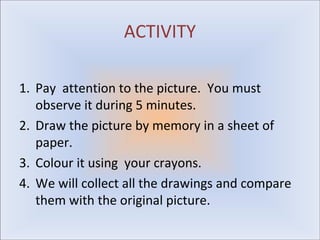 ACTIVITY

1. Pay attention to the picture. You must
   observe it during 5 minutes.
2. Draw the picture by memory in a sheet of
   paper.
3. Colour it using your crayons.
4. We will collect all the drawings and compare
   them with the original picture.
 