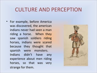 CULTURE AND PERCEPTION
• For example, before America
  was discovered, the american
  indians never had seen a man
  riding a horse. When they
  saw spanish soldiers riding
  horses, indians were scared
  because they thought that
  spanish were monsters.
  Indians didn’t have any
  experience about men riding
  horses, so that was very
  strange for them.
 