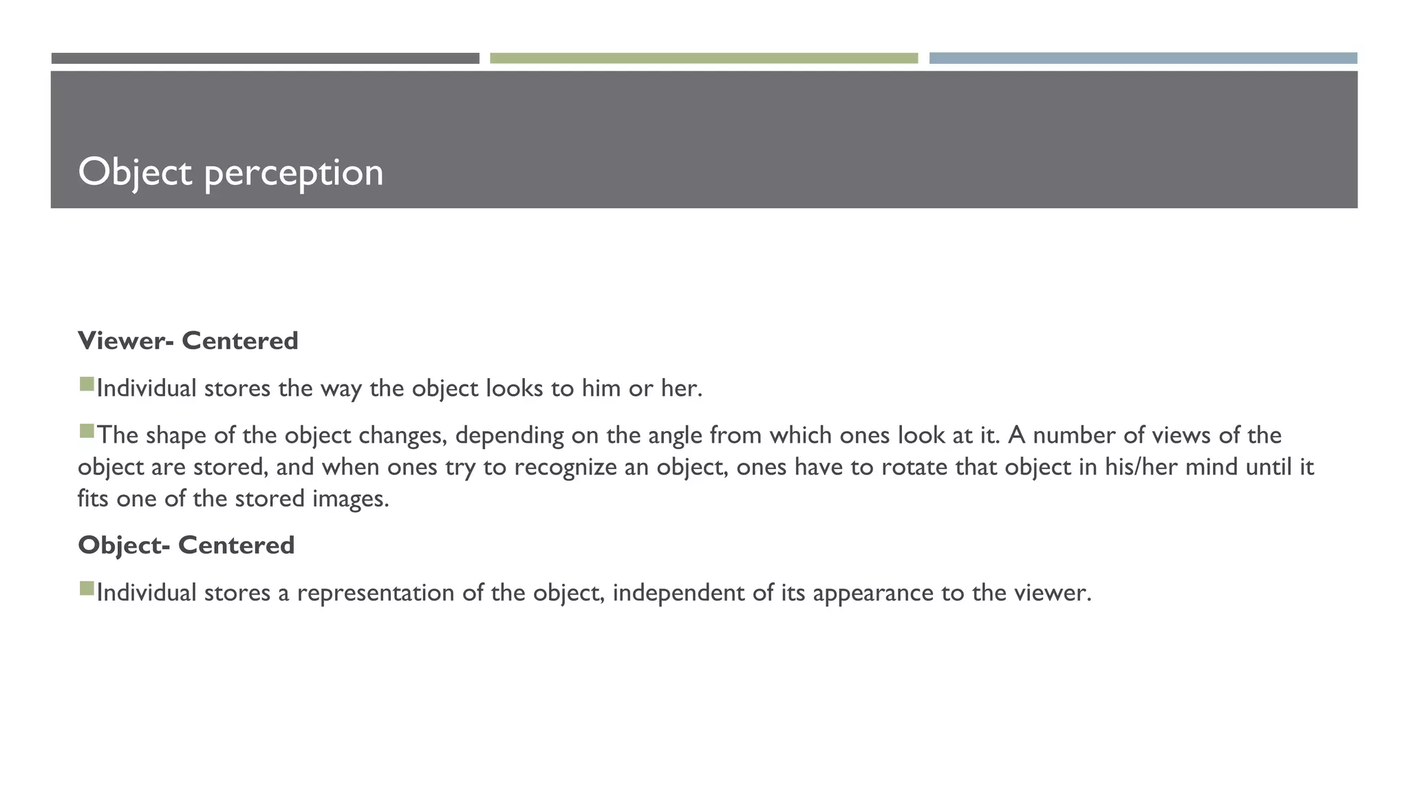 Object perception
Viewer- Centered
Individual stores the way the object looks to him or her.
The shape of the object changes, depending on the angle from which ones look at it. A number of views of the
object are stored, and when ones try to recognize an object, ones have to rotate that object in his/her mind until it
fits one of the stored images.
Object- Centered
Individual stores a representation of the object, independent of its appearance to the viewer.
 