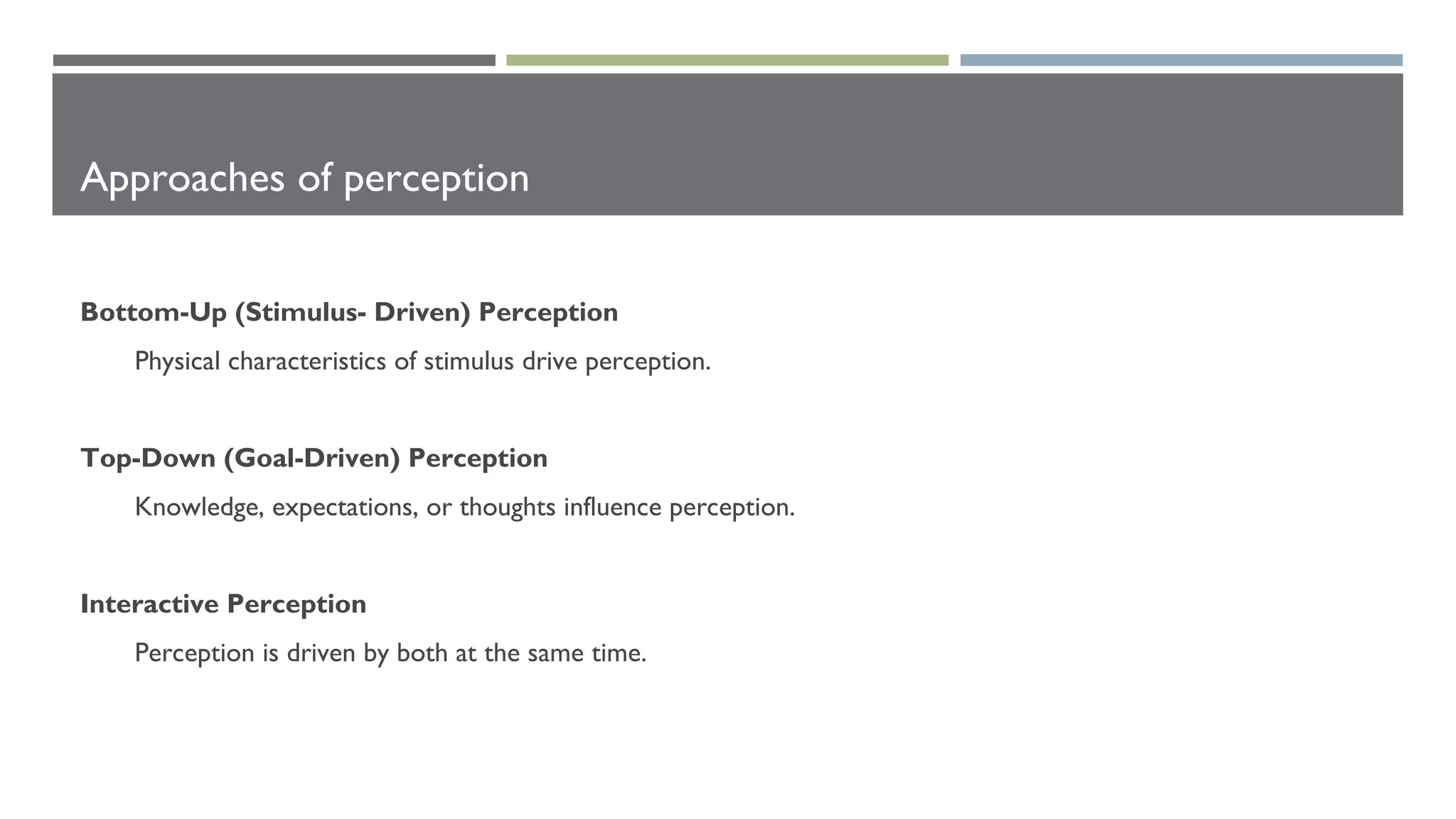 Approaches of perception
Bottom-Up (Stimulus- Driven) Perception
Physical characteristics of stimulus drive perception.
Top-Down (Goal-Driven) Perception
Knowledge, expectations, or thoughts influence perception.
Interactive Perception
Perception is driven by both at the same time.
 