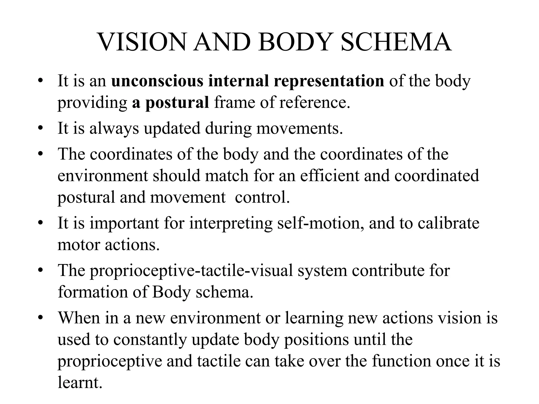VISION AND BODY SCHEMA
• It is an unconscious internal representation of the body
providing a postural frame of reference.
• It is always updated during movements.
• The coordinates of the body and the coordinates of the
environment should match for an efficient and coordinated
postural and movement control.
• It is important for interpreting self-motion, and to calibrate
motor actions.
• The proprioceptive-tactile-visual system contribute for
formation of Body schema.
• When in a new environment or learning new actions vision is
used to constantly update body positions until the
proprioceptive and tactile can take over the function once it is
learnt.
 