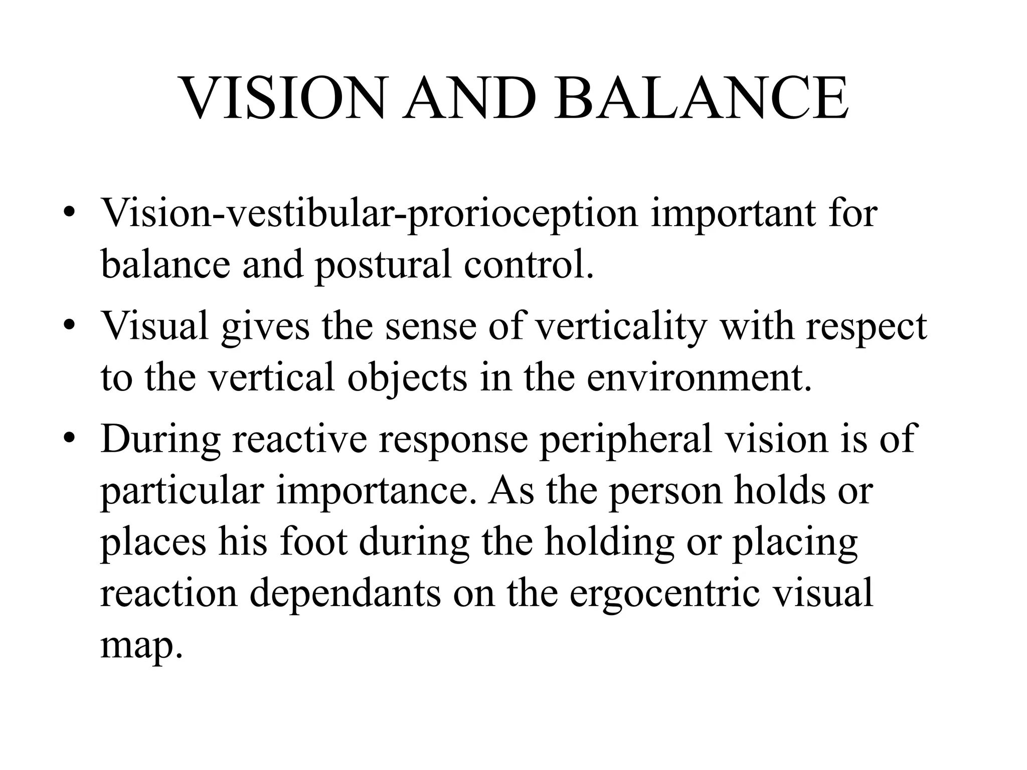 VISION AND BALANCE
• Vision-vestibular-prorioception important for
balance and postural control.
• Visual gives the sense of verticality with respect
to the vertical objects in the environment.
• During reactive response peripheral vision is of
particular importance. As the person holds or
places his foot during the holding or placing
reaction dependants on the ergocentric visual
map.
 