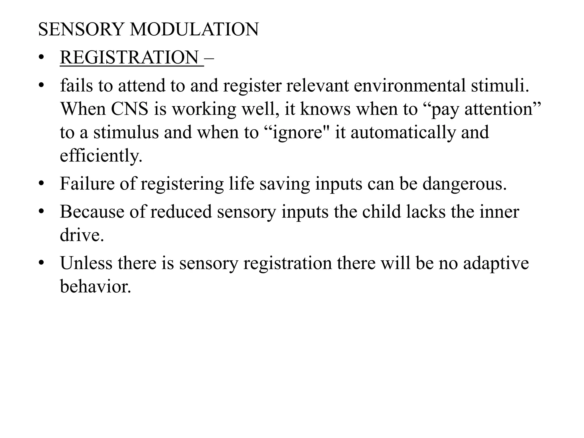 SENSORY MODULATION
• REGISTRATION –
• fails to attend to and register relevant environmental stimuli.
When CNS is working well, it knows when to “pay attention”
to a stimulus and when to “ignore" it automatically and
efficiently.
• Failure of registering life saving inputs can be dangerous.
• Because of reduced sensory inputs the child lacks the inner
drive.
• Unless there is sensory registration there will be no adaptive
behavior.
 