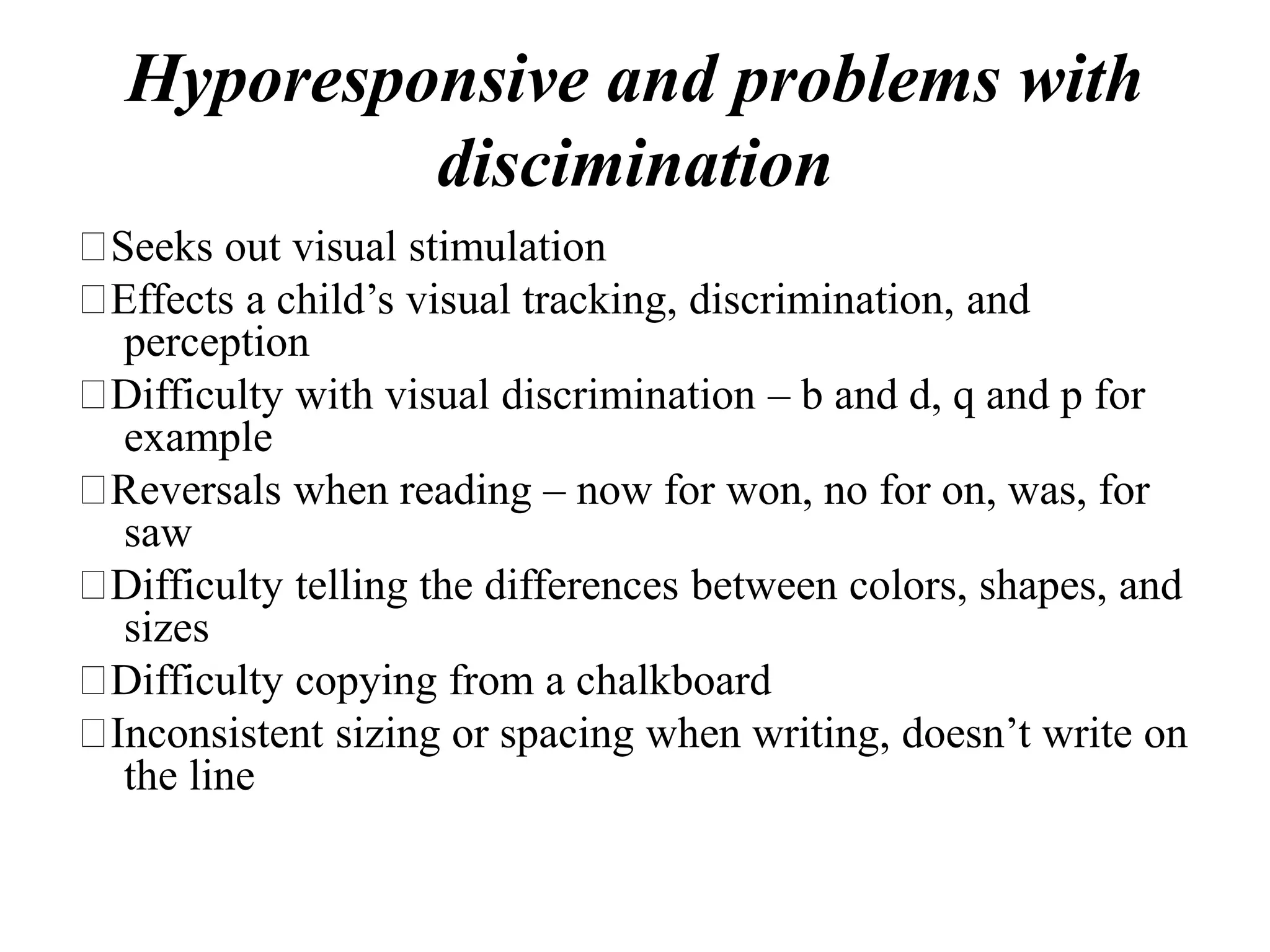 Hyporesponsive and problems with
discimination
Seeks out visual stimulation
Effects a child’s visual tracking, discrimination, and
perception
Difficulty with visual discrimination – b and d, q and p for
example
Reversals when reading – now for won, no for on, was, for
saw
Difficulty telling the differences between colors, shapes, and
sizes
Difficulty copying from a chalkboard
Inconsistent sizing or spacing when writing, doesn’t write on
the line
 