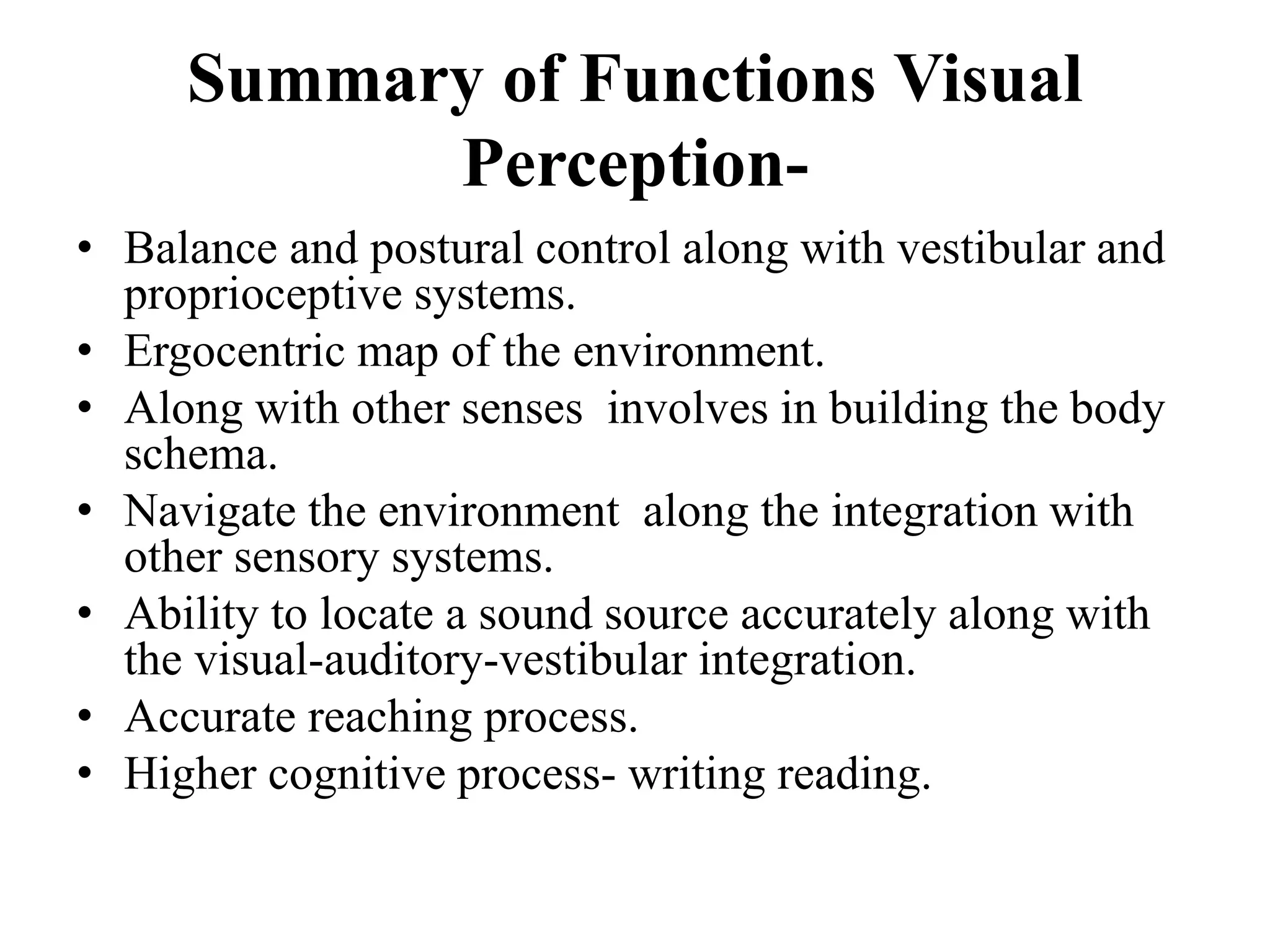Summary of Functions Visual
Perception-
• Balance and postural control along with vestibular and
proprioceptive systems.
• Ergocentric map of the environment.
• Along with other senses involves in building the body
schema.
• Navigate the environment along the integration with
other sensory systems.
• Ability to locate a sound source accurately along with
the visual-auditory-vestibular integration.
• Accurate reaching process.
• Higher cognitive process- writing reading.
 
