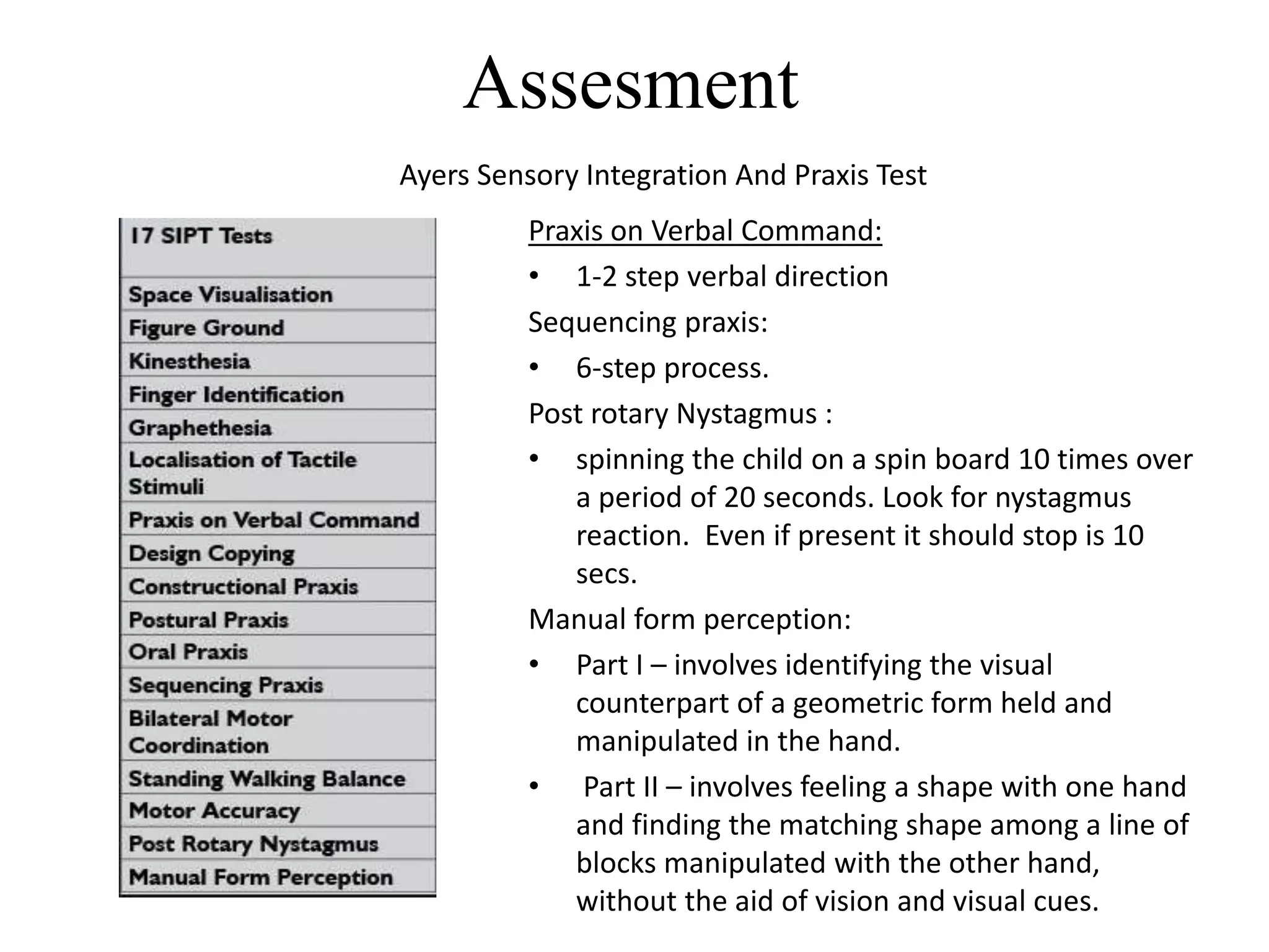 Assesment
Ayers Sensory Integration And Praxis Test
Praxis on Verbal Command:
• 1-2 step verbal direction
Sequencing praxis:
• 6-step process.
Post rotary Nystagmus :
• spinning the child on a spin board 10 times over
a period of 20 seconds. Look for nystagmus
reaction. Even if present it should stop is 10
secs.
Manual form perception:
• Part I – involves identifying the visual
counterpart of a geometric form held and
manipulated in the hand.
• Part II – involves feeling a shape with one hand
and finding the matching shape among a line of
blocks manipulated with the other hand,
without the aid of vision and visual cues.
 