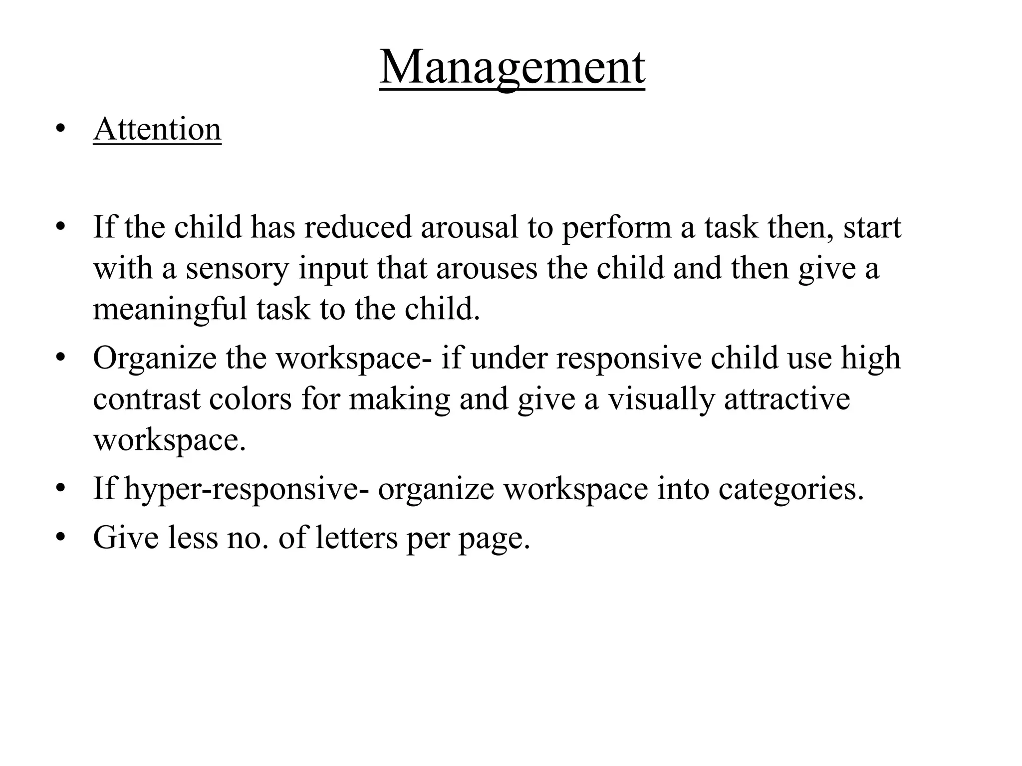 Management
• Attention
• If the child has reduced arousal to perform a task then, start
with a sensory input that arouses the child and then give a
meaningful task to the child.
• Organize the workspace- if under responsive child use high
contrast colors for making and give a visually attractive
workspace.
• If hyper-responsive- organize workspace into categories.
• Give less no. of letters per page.
 