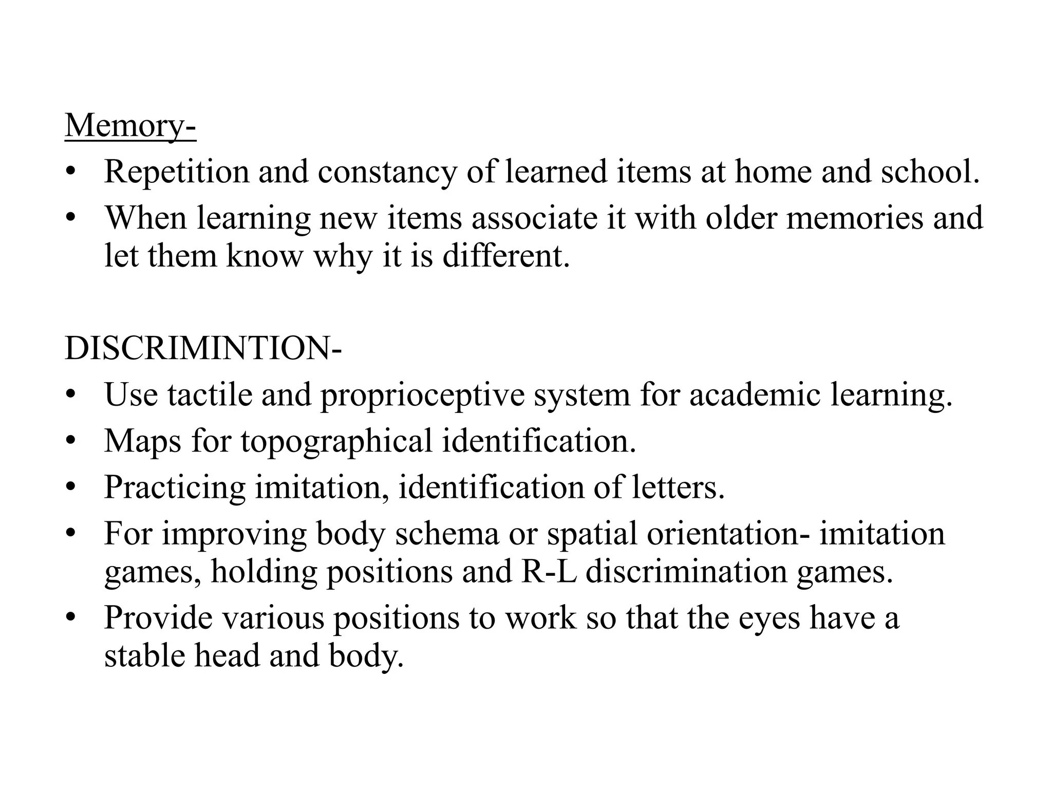 Memory-
• Repetition and constancy of learned items at home and school.
• When learning new items associate it with older memories and
let them know why it is different.
DISCRIMINTION-
• Use tactile and proprioceptive system for academic learning.
• Maps for topographical identification.
• Practicing imitation, identification of letters.
• For improving body schema or spatial orientation- imitation
games, holding positions and R-L discrimination games.
• Provide various positions to work so that the eyes have a
stable head and body.
 