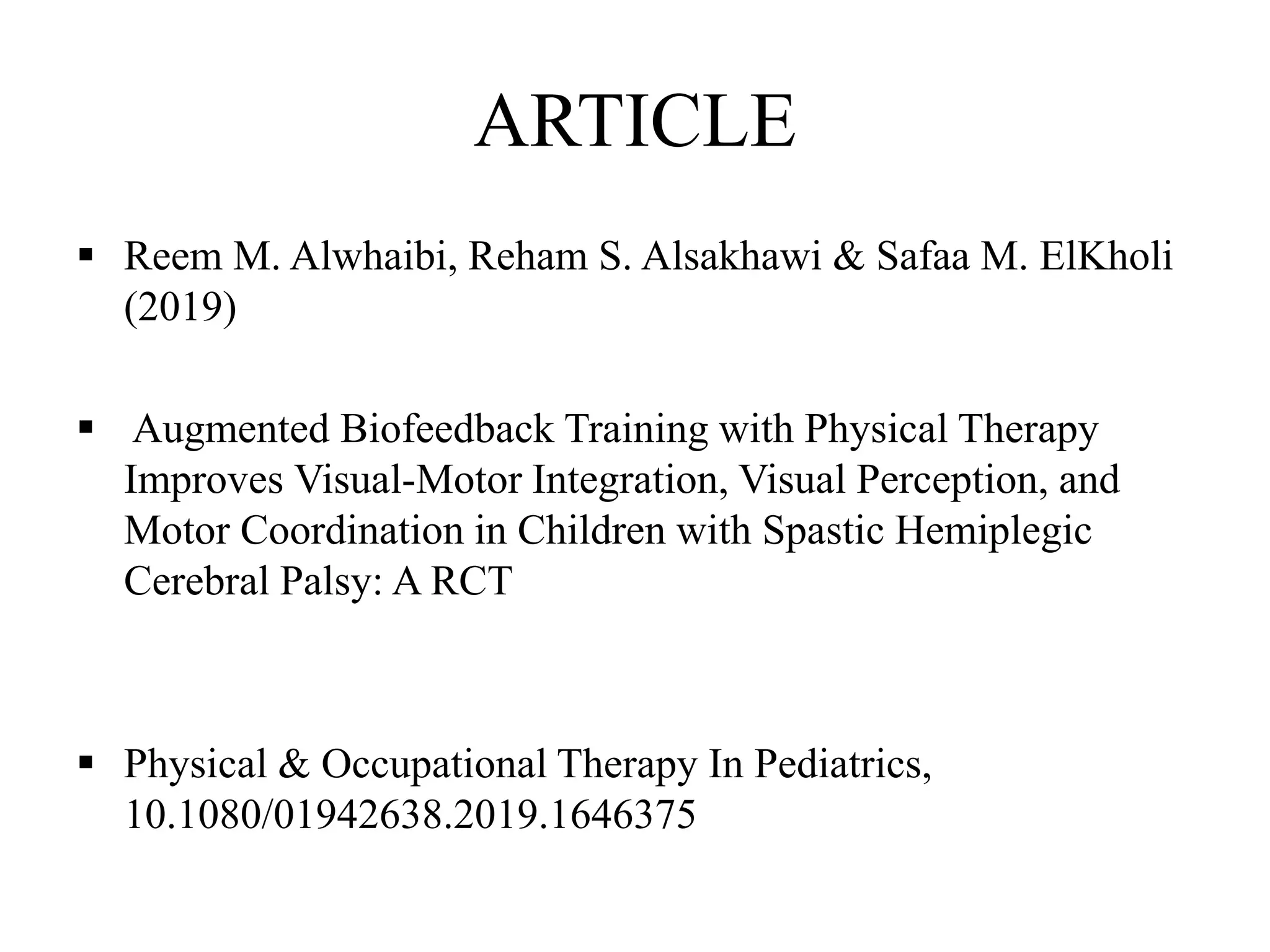 ARTICLE
 Reem M. Alwhaibi, Reham S. Alsakhawi & Safaa M. ElKholi
(2019)
 Augmented Biofeedback Training with Physical Therapy
Improves Visual-Motor Integration, Visual Perception, and
Motor Coordination in Children with Spastic Hemiplegic
Cerebral Palsy: A RCT
 Physical & Occupational Therapy In Pediatrics,
10.1080/01942638.2019.1646375
 
