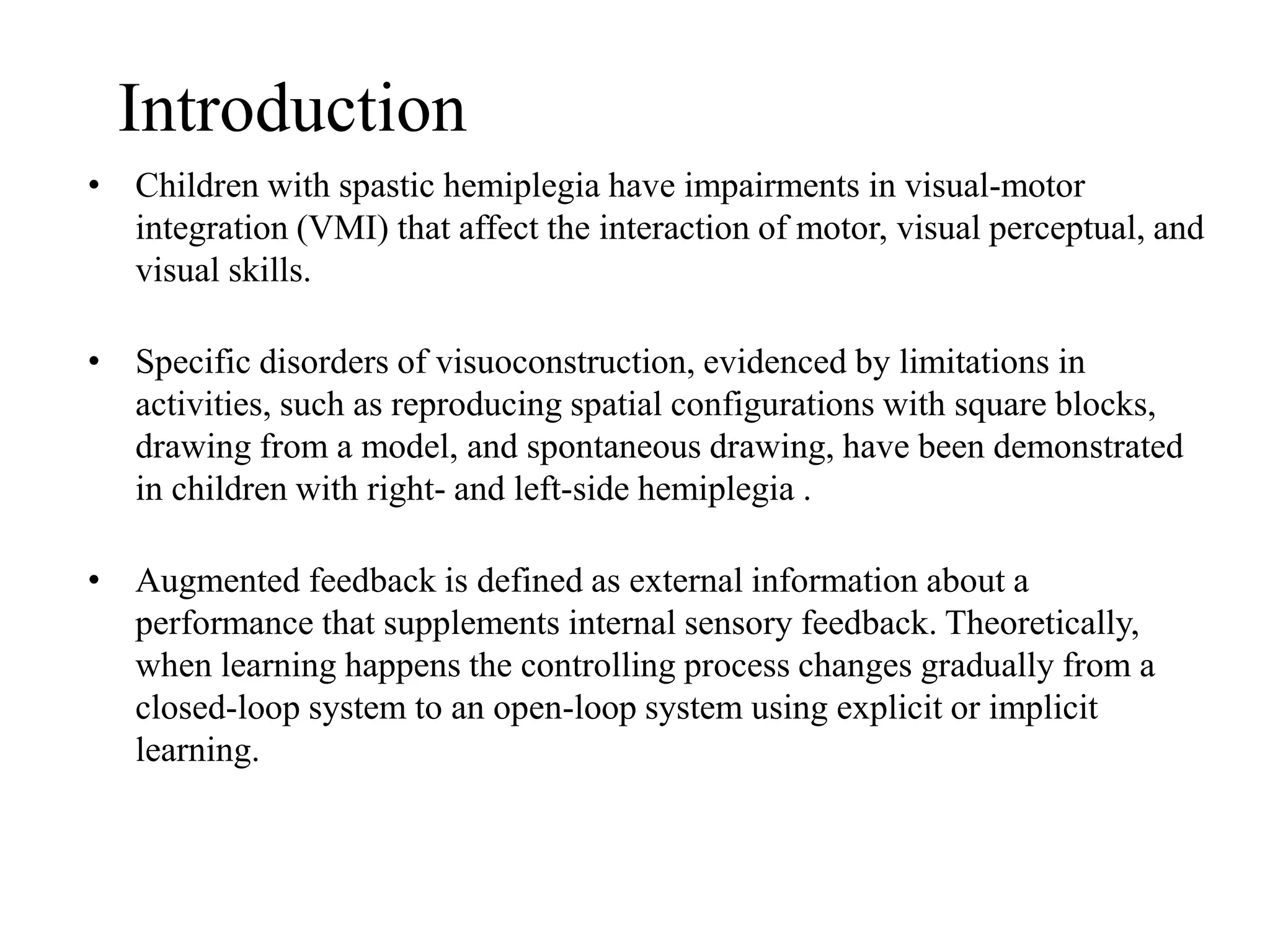 • Children with spastic hemiplegia have impairments in visual-motor
integration (VMI) that affect the interaction of motor, visual perceptual, and
visual skills.
• Specific disorders of visuoconstruction, evidenced by limitations in
activities, such as reproducing spatial configurations with square blocks,
drawing from a model, and spontaneous drawing, have been demonstrated
in children with right- and left-side hemiplegia .
• Augmented feedback is defined as external information about a
performance that supplements internal sensory feedback. Theoretically,
when learning happens the controlling process changes gradually from a
closed-loop system to an open-loop system using explicit or implicit
learning.
Introduction
 