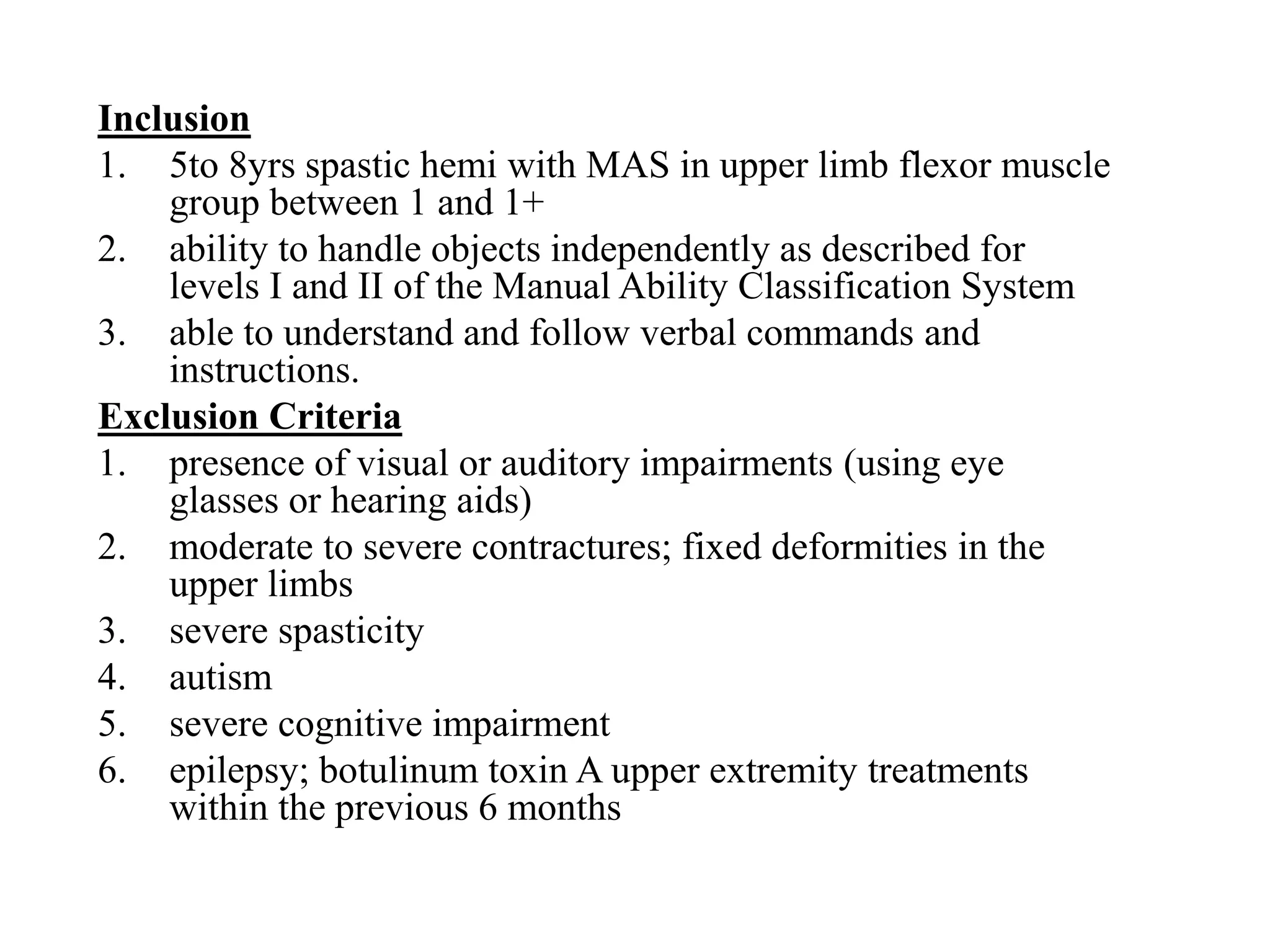 Inclusion
1. 5to 8yrs spastic hemi with MAS in upper limb flexor muscle
group between 1 and 1+
2. ability to handle objects independently as described for
levels I and II of the Manual Ability Classification System
3. able to understand and follow verbal commands and
instructions.
Exclusion Criteria
1. presence of visual or auditory impairments (using eye
glasses or hearing aids)
2. moderate to severe contractures; fixed deformities in the
upper limbs
3. severe spasticity
4. autism
5. severe cognitive impairment
6. epilepsy; botulinum toxin A upper extremity treatments
within the previous 6 months
 