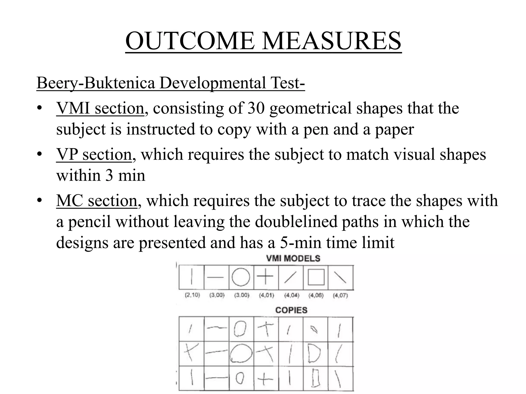 OUTCOME MEASURES
Beery-Buktenica Developmental Test-
• VMI section, consisting of 30 geometrical shapes that the
subject is instructed to copy with a pen and a paper
• VP section, which requires the subject to match visual shapes
within 3 min
• MC section, which requires the subject to trace the shapes with
a pencil without leaving the doublelined paths in which the
designs are presented and has a 5-min time limit
 