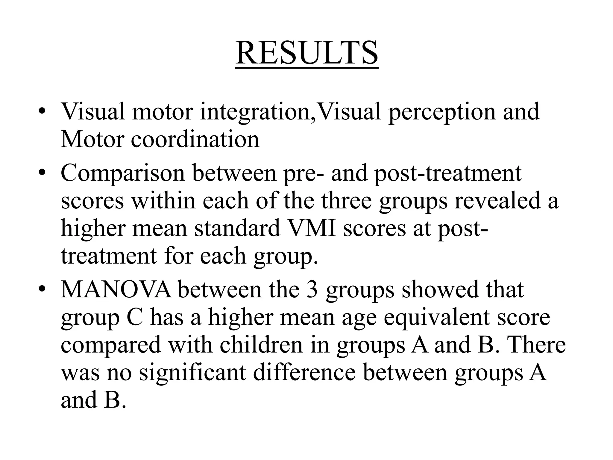 RESULTS
• Visual motor integration,Visual perception and
Motor coordination
• Comparison between pre- and post-treatment
scores within each of the three groups revealed a
higher mean standard VMI scores at post-
treatment for each group.
• MANOVA between the 3 groups showed that
group C has a higher mean age equivalent score
compared with children in groups A and B. There
was no significant difference between groups A
and B.
 