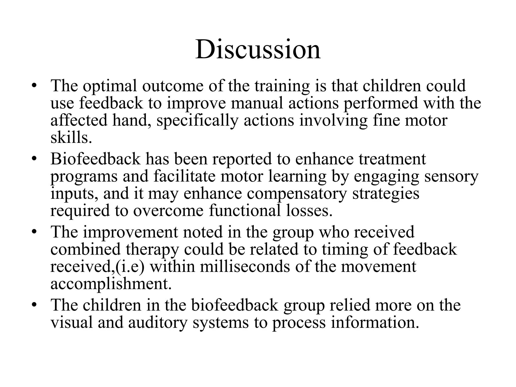 Discussion
• The optimal outcome of the training is that children could
use feedback to improve manual actions performed with the
affected hand, specifically actions involving fine motor
skills.
• Biofeedback has been reported to enhance treatment
programs and facilitate motor learning by engaging sensory
inputs, and it may enhance compensatory strategies
required to overcome functional losses.
• The improvement noted in the group who received
combined therapy could be related to timing of feedback
received,(i.e) within milliseconds of the movement
accomplishment.
• The children in the biofeedback group relied more on the
visual and auditory systems to process information.
 
