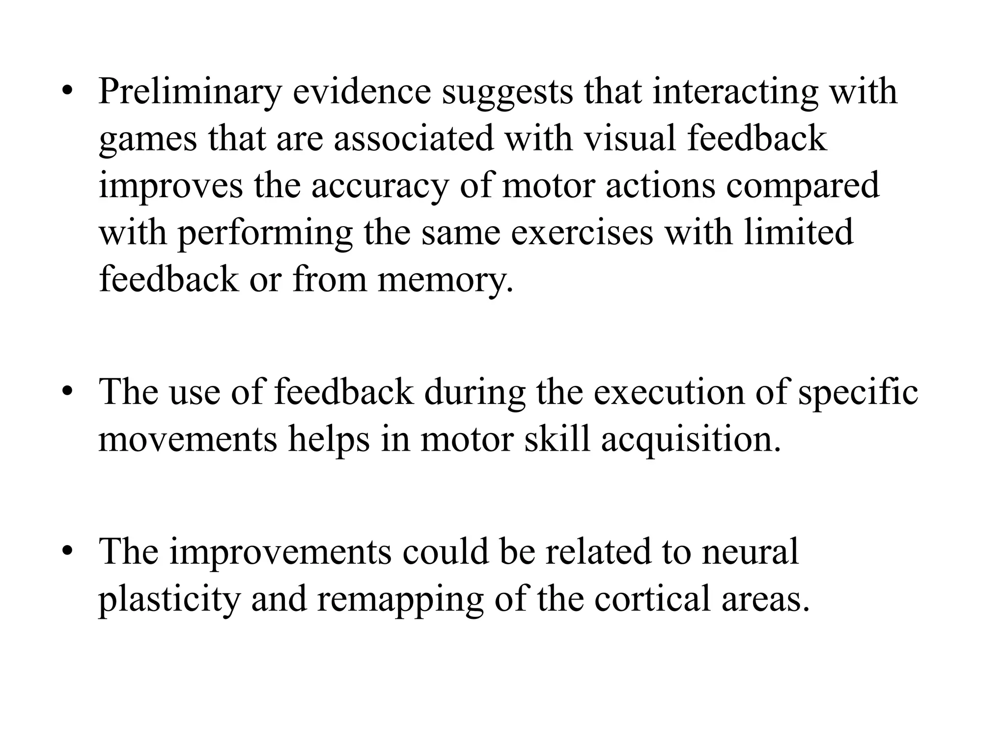 • Preliminary evidence suggests that interacting with
games that are associated with visual feedback
improves the accuracy of motor actions compared
with performing the same exercises with limited
feedback or from memory.
• The use of feedback during the execution of specific
movements helps in motor skill acquisition.
• The improvements could be related to neural
plasticity and remapping of the cortical areas.
 
