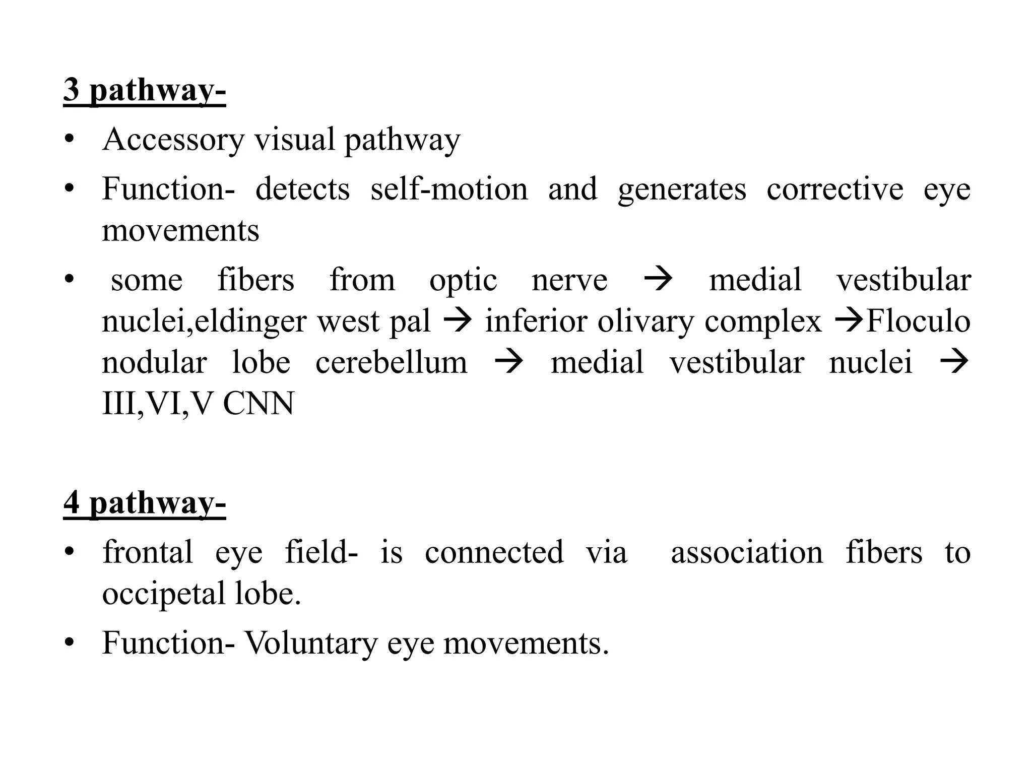 3 pathway-
• Accessory visual pathway
• Function- detects self-motion and generates corrective eye
movements
• some fibers from optic nerve  medial vestibular
nuclei,eldinger west pal  inferior olivary complex Floculo
nodular lobe cerebellum  medial vestibular nuclei 
III,VI,V CNN
4 pathway-
• frontal eye field- is connected via association fibers to
occipetal lobe.
• Function- Voluntary eye movements.
 